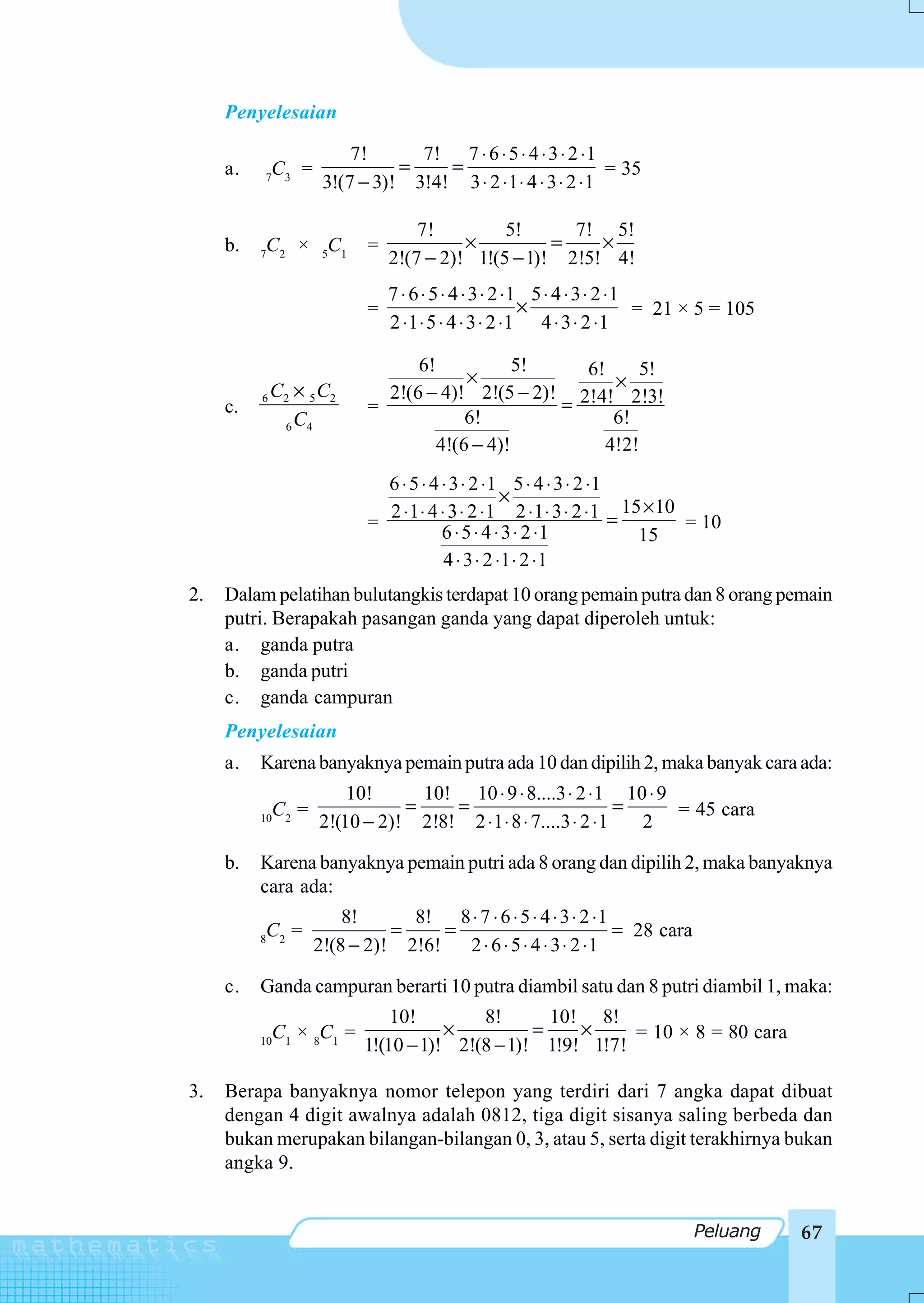 Penyelesaian

                          7!      7! 7 ⋅ 6 ⋅ 5 ⋅ 4 ⋅ 3 ⋅ 2 ⋅ 1
     a.       C3 =              =    =                          = 35
          7
                      3!(7 − 3)! 3!4! 3 ⋅ 2 ⋅ 1 ⋅ 4 ⋅ 3 ⋅ 2 ⋅ 1

                                    7!         5!      7! 5!
     b.   C2 × 5C1          =             ×          =    ×
          7
                                2!(7 − 2)! 1!(5 − 1)! 2!5! 4!
                                7 ⋅ 6 ⋅ 5 ⋅ 4 ⋅ 3 ⋅ 2 ⋅1 5 ⋅ 4 ⋅ 3 ⋅ 2 ⋅1
                            =                           ×                 = 21 × 5 = 105
                                2 ⋅ 1 ⋅ 5 ⋅ 4 ⋅ 3 ⋅ 2 ⋅1 4 ⋅ 3 ⋅ 2 ⋅ 1

                                  6!            5!   6!      5!
                                         ×               ×
          6   C2 × 5 C2       2!(6 − 4)! 2!(5 − 2)! 2!4! 2!3!
     c.                     =                      =
               6 C4
                                         6!              6!
                                     4!(6 − 4)!         4!2!
                              6 ⋅ 5 ⋅ 4 ⋅ 3 ⋅ 2 ⋅ 1 5 ⋅ 4 ⋅ 3 ⋅ 2 ⋅1
                                                    ×
                              2 ⋅ 1 ⋅ 4 ⋅ 3 ⋅ 2 ⋅ 1 2 ⋅ 1 ⋅ 3 ⋅ 2 ⋅ 1 = 15 × 10
                            =                                                   = 10
                                        6 ⋅ 5 ⋅ 4 ⋅ 3 ⋅ 2 ⋅1              15
                                         4 ⋅ 3 ⋅ 2 ⋅1 ⋅ 2 ⋅ 1
2.   Dalam pelatihan bulutangkis terdapat 10 orang pemain putra dan 8 orang pemain
     putri. Berapakah pasangan ganda yang dapat diperoleh untuk:
     a. ganda putra
     b. ganda putri
     c. ganda campuran
     Penyelesaian
     a.   Karena banyaknya pemain putra ada 10 dan dipilih 2, maka banyak cara ada:
                         10!      10! 10 ⋅ 9 ⋅ 8....3 ⋅ 2 ⋅ 1 10 ⋅ 9
            C =                 =    =                           =   = 45 cara
          10 2
                     2!(10 − 2)! 2!8! 2 ⋅ 1 ⋅ 8 ⋅ 7....3 ⋅ 2 ⋅ 1   2

     b.   Karena banyaknya pemain putri ada 8 orang dan dipilih 2, maka banyaknya
          cara ada:
                         8!      8! 8 ⋅ 7 ⋅ 6 ⋅ 5 ⋅ 4 ⋅ 3 ⋅ 2 ⋅ 1
          C2 =                 =     =                            = 28 cara
          8
                     2!(8 − 2)! 2!6!   2 ⋅ 6 ⋅ 5 ⋅ 4 ⋅ 3 ⋅ 2 ⋅1

     c.   Ganda campuran berarti 10 putra diambil satu dan 8 putri diambil 1, maka:
                                10!        8!       10! 8!
               C1 × 8C1 =              ×          =    ×     = 10 × 8 = 80 cara
          10
                            1!(10 − 1)! 2!(8 − 1)! 1!9! 1!7!

3.   Berapa banyaknya nomor telepon yang terdiri dari 7 angka dapat dibuat
     dengan 4 digit awalnya adalah 0812, tiga digit sisanya saling berbeda dan
     bukan merupakan bilangan-bilangan 0, 3, atau 5, serta digit terakhirnya bukan
     angka 9.


                                                                               Peluang     67
 
