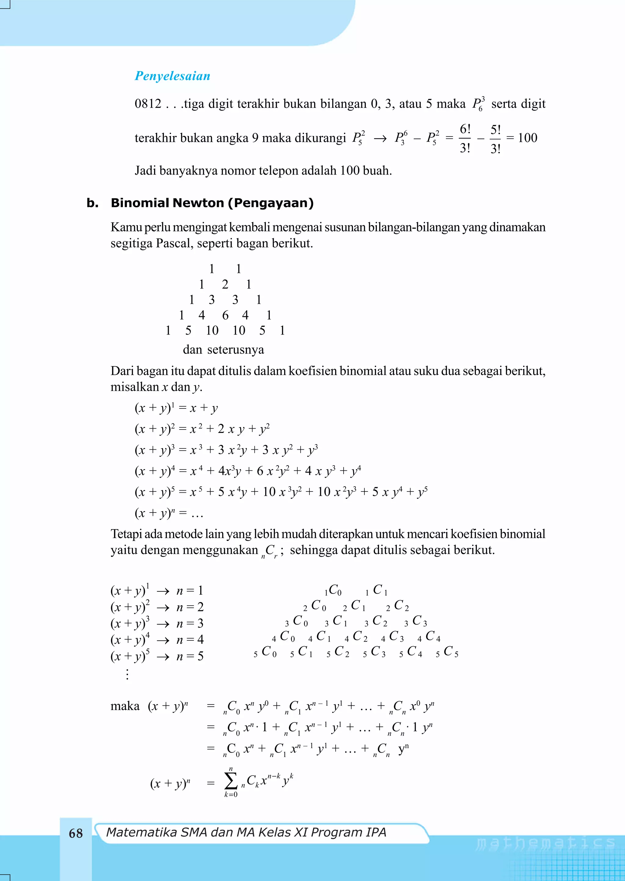 Penyelesaian

            0812 . . .tiga digit terakhir bukan bilangan 0, 3, atau 5 maka P63 serta digit
                                                                                             6! 5!
            terakhir bukan angka 9 maka dikurangi P52 → P36 – P52 =                            –   = 100
                                                                                             3! 3!
            Jadi banyaknya nomor telepon adalah 100 buah.

     b. Binomial Newton (Pengayaan)
        Kamu perlu mengingat kembali mengenai susunan bilangan-bilangan yang dinamakan
        segitiga Pascal, seperti bagan berikut.
                                  1           1
                              1    1  2
                         1 3 3 1
                       1 4 6 4 1
                     1 5 10 10 5 1
                        dan seterusnya
        Dari bagan itu dapat ditulis dalam koefisien binomial atau suku dua sebagai berikut,
        misalkan x dan y.
            (x + y)1 = x + y
            (x + y)2 = x 2 + 2 x y + y2
            (x + y)3 = x 3 + 3 x 2y + 3 x y2 + y3
            (x + y)4 = x 4 + 4x3y + 6 x 2y2 + 4 x y3 + y4
            (x + y)5 = x 5 + 5 x 4y + 10 x 3y2 + 10 x 2y3 + 5 x y4 + y5
            (x + y)n = …
        Tetapi ada metode lain yang lebih mudah diterapkan untuk mencari koefisien binomial
        yaitu dengan menggunakan nCr ; sehingga dapat ditulis sebagai berikut.


        (x + y)1        n=1                                           1C0      1   C1
        (x + y)2        n=2                                        2 C0     2 C1    2   C2
        (x + y)3        n=3                              3 C0  3 C1 3 C2  3 C3

        (x + y)4        n=4                              C0 4 C1 4 C2 4 C3 4 C4
                                                         4

        (x + y)5        n=5                         5 C0  5 C1 5 C2 5 C3 5 C4  5 C5




        maka (x + y)n             = nC0 xn y0 + nC1 xn – 1 y1 + … + nCn x0 yn
                                  = nC 0 xn ⋅ 1 + nC 1 xn – 1 y1 + … + nC n ⋅ 1 yn
                                  = nC0 xn + nC1 xn – 1 y1 + … + nCn yn
                                          n

                   (x + y)n       =   ∑
                                      k =0
                                              n   Ck x n − k y k


68     Matematika SMA dan MA Kelas XI Program IPA
 