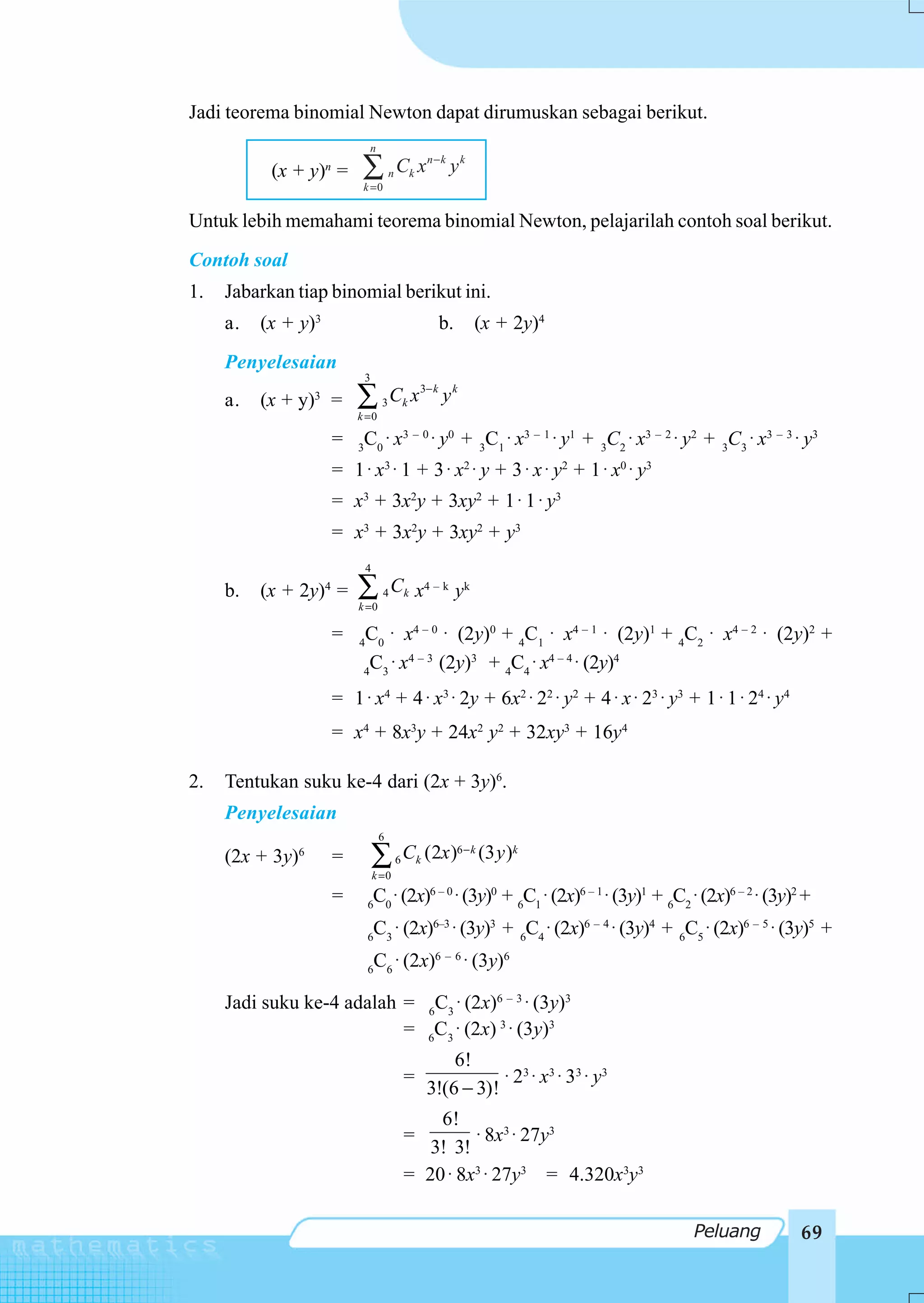 Jadi teorema binomial Newton dapat dirumuskan sebagai berikut.
                              n

           (x + y)n =      ∑
                           k =0
                                        n   Ck x n − k y k

Untuk lebih memahami teorema binomial Newton, pelajarilah contoh soal berikut.
Contoh soal
1.   Jabarkan tiap binomial berikut ini.
     a.   (x + y)3                                    b.     (x + 2y)4
     Penyelesaian
                              3

     a.   (x + y) =
                  3
                          ∑
                          k =0
                                    3   Ck x 3 − k y k

                      =  C0 ⋅ x3 – 0 ⋅ y0 + 3C1 ⋅ x3 – 1 ⋅ y1 + 3C2 ⋅ x3 – 2 ⋅ y2 + 3C3 ⋅ x3 – 3 ⋅ y3
                          3

                      = 1 ⋅ x 3 ⋅ 1 + 3 ⋅ x2 ⋅ y + 3 ⋅ x ⋅ y2 + 1 ⋅ x0 ⋅ y3
                      = x3 + 3x2y + 3xy2 + 1 ⋅ 1 ⋅ y3
                      = x3 + 3x2y + 3xy2 + y3
                              4

     b.   (x + 2y)4 =     ∑
                          k =0
                                    4   C k x4 – k y k

                      =   4
                           C0 ⋅ x4 – 0 ⋅ (2y)0 + 4C1 ⋅ x4 – 1 ⋅ (2y)1 + 4C2 ⋅ x4 – 2 ⋅ (2y)2 +
                            C ⋅ x4 – 3 (2y)3 + 4C4 ⋅ x4 – 4 ⋅ (2y)4
                           4 3

                      = 1 ⋅ x4 + 4 ⋅ x3 ⋅ 2y + 6x2 ⋅ 22 ⋅ y2 + 4 ⋅ x ⋅ 23 ⋅ y3 + 1 ⋅ 1 ⋅ 24 ⋅ y4
                      = x4 + 8x3y + 24x2 y2 + 32xy3 + 16y4

2.   Tentukan suku ke-4 dari (2x + 3y)6.
     Penyelesaian
                                   6
     (2x + 3y)6       =           ∑
                                  k =0
                                            6   Ck (2x )6 − k (3 y )k

                      =       6
                                  C0 ⋅ (2x)6 – 0 ⋅ (3y)0 + 6C1 ⋅ (2x)6 – 1 ⋅ (3y)1 + 6C2 ⋅ (2x)6 – 2 ⋅ (3y)2 +
                              6
                                  C3 ⋅ (2x)6–3 ⋅ (3y)3 + 6C4 ⋅ (2x)6 – 4 ⋅ (3y)4 + 6C5 ⋅ (2x)6 – 5 ⋅ (3y)5 +
                              6
                                  C6 ⋅ (2x)6 – 6 ⋅ (3y)6

     Jadi suku ke-4 adalah = 6C3 ⋅ (2x)6 – 3 ⋅ (3y)3
                           = 6C3 ⋅ (2x) 3 ⋅ (3y)3
                                                        6!
                                                =              ⋅ 23 ⋅ x3 ⋅ 33 ⋅ y3
                                                    3!(6 − 3)!
                                                    6!
                                                =        ⋅ 8x3 ⋅ 27y3
                                                   3! 3!
                                                = 20 ⋅ 8x3 ⋅ 27y3 = 4.320x3y3

                                                                                         Peluang            69
 