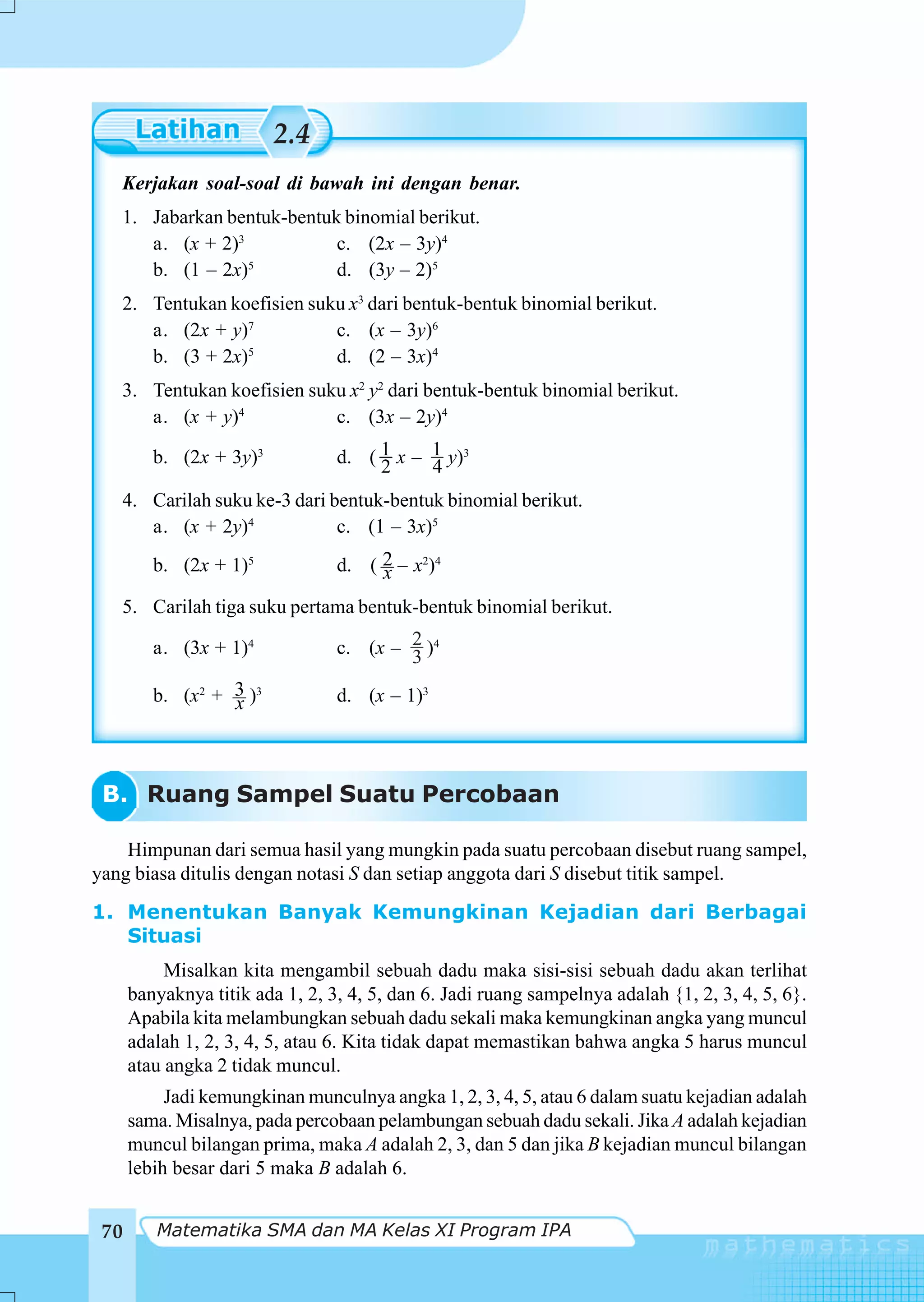 2.4
   Kerjakan soal-soal di bawah ini dengan benar.
   1. Jabarkan bentuk-bentuk binomial berikut.
      a. (x + 2)3           c. (2x – 3y)4
      b. (1 – 2x)5          d. (3y – 2)5
   2. Tentukan koefisien suku x3 dari bentuk-bentuk binomial berikut.
      a. (2x + y)7          c. (x – 3y)6
      b. (3 + 2x)5          d. (2 – 3x)4
   3. Tentukan koefisien suku x2 y2 dari bentuk-bentuk binomial berikut.
      a. (x + y)4           c. (3x – 2y)4

         b. (2x + 3y)3           d. ( 1 x – 1 y)3
                                      2     4
   4. Carilah suku ke-3 dari bentuk-bentuk binomial berikut.
      a. (x + 2y)4            c. (1 – 3x)5
         b. (2x + 1)5            d. ( 2 – x2)4
                                      x
   5. Carilah tiga suku pertama bentuk-bentuk binomial berikut.

         a. (3x + 1)4            c. (x – 2 )4
                                         3
         b. (x2 + 3 )3
                  x              d. (x – 1)3




 B. Ruang Sampel Suatu Percobaan

    Himpunan dari semua hasil yang mungkin pada suatu percobaan disebut ruang sampel,
yang biasa ditulis dengan notasi S dan setiap anggota dari S disebut titik sampel.
1. Menentukan Banyak Kemungkinan Kejadian dari Berbagai
   Situasi
           Misalkan kita mengambil sebuah dadu maka sisi-sisi sebuah dadu akan terlihat
      banyaknya titik ada 1, 2, 3, 4, 5, dan 6. Jadi ruang sampelnya adalah {1, 2, 3, 4, 5, 6}.
      Apabila kita melambungkan sebuah dadu sekali maka kemungkinan angka yang muncul
      adalah 1, 2, 3, 4, 5, atau 6. Kita tidak dapat memastikan bahwa angka 5 harus muncul
      atau angka 2 tidak muncul.
           Jadi kemungkinan munculnya angka 1, 2, 3, 4, 5, atau 6 dalam suatu kejadian adalah
      sama. Misalnya, pada percobaan pelambungan sebuah dadu sekali. Jika A adalah kejadian
      muncul bilangan prima, maka A adalah 2, 3, dan 5 dan jika B kejadian muncul bilangan
      lebih besar dari 5 maka B adalah 6.


 70      Matematika SMA dan MA Kelas XI Program IPA
 