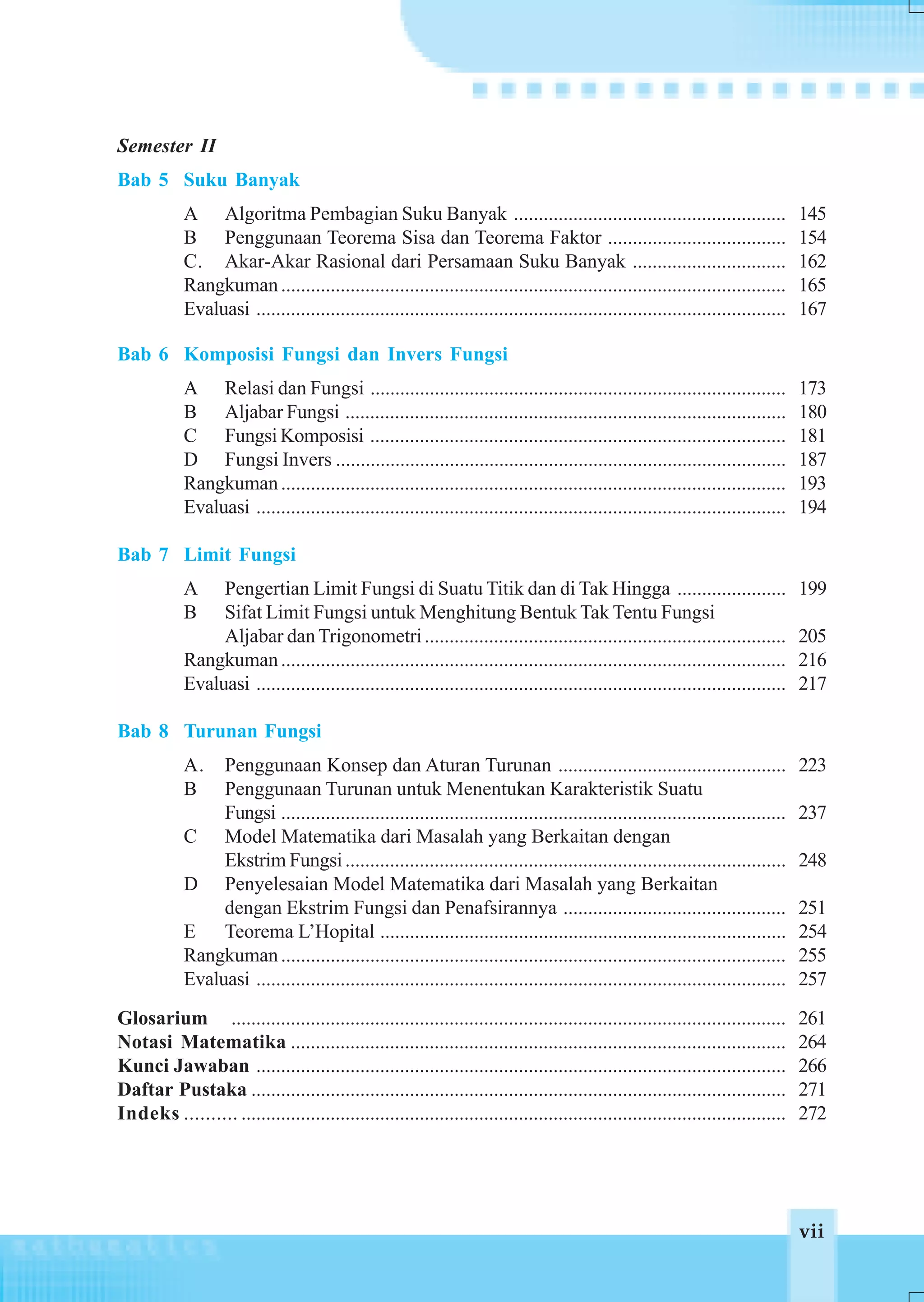Semester II
Bab 5 Suku Banyak
            A Algoritma Pembagian Suku Banyak .......................................................                              145
            B Penggunaan Teorema Sisa dan Teorema Faktor ....................................                                      154
            C. Akar-Akar Rasional dari Persamaan Suku Banyak ...............................                                       162
            Rangkuman ......................................................................................................       165
            Evaluasi ...........................................................................................................   167

Bab 6 Komposisi Fungsi dan Invers Fungsi
            A Relasi dan Fungsi ....................................................................................               173
            B Aljabar Fungsi .........................................................................................             180
            C Fungsi Komposisi ....................................................................................                181
            D Fungsi Invers ...........................................................................................            187
            Rangkuman ......................................................................................................       193
            Evaluasi ...........................................................................................................   194

Bab 7 Limit Fungsi
            A    Pengertian Limit Fungsi di Suatu Titik dan di Tak Hingga ......................                                   199
            B    Sifat Limit Fungsi untuk Menghitung Bentuk Tak Tentu Fungsi
                 Aljabar dan Trigonometri .........................................................................                205
            Rangkuman ......................................................................................................       216
            Evaluasi ...........................................................................................................   217

Bab 8 Turunan Fungsi
            A.   Penggunaan Konsep dan Aturan Turunan ..............................................                               223
            B    Penggunaan Turunan untuk Menentukan Karakteristik Suatu
                 Fungsi ......................................................................................................     237
            C Model Matematika dari Masalah yang Berkaitan dengan
                 Ekstrim Fungsi .........................................................................................          248
            D Penyelesaian Model Matematika dari Masalah yang Berkaitan
                 dengan Ekstrim Fungsi dan Penafsirannya .............................................                             251
            E Teorema L’Hopital ..................................................................................                 254
            Rangkuman ......................................................................................................       255
            Evaluasi ...........................................................................................................   257
Glosarium ................................................................................................................         261
Notasi Matematika ....................................................................................................             264
Kunci Jawaban ...........................................................................................................          266
Daftar Pustaka ............................................................................................................        271
Indeks .......... ..............................................................................................................   272




                                                                                                                                   vii
 