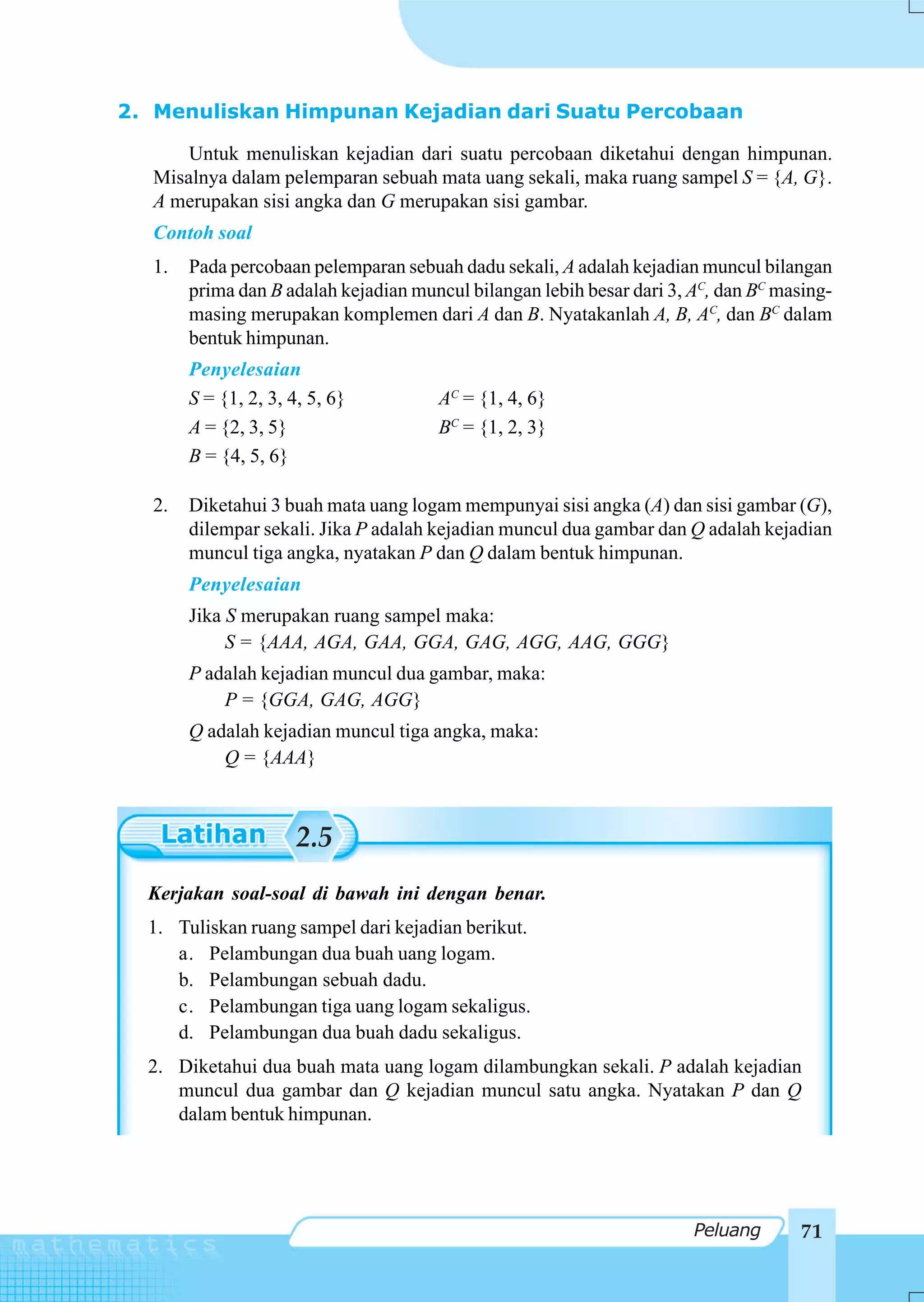 2. Menuliskan Himpunan Kejadian dari Suatu Percobaan

      Untuk menuliskan kejadian dari suatu percobaan diketahui dengan himpunan.
  Misalnya dalam pelemparan sebuah mata uang sekali, maka ruang sampel S = {A, G}.
  A merupakan sisi angka dan G merupakan sisi gambar.
  Contoh soal
  1.   Pada percobaan pelemparan sebuah dadu sekali, A adalah kejadian muncul bilangan
       prima dan B adalah kejadian muncul bilangan lebih besar dari 3, AC, dan BC masing-
       masing merupakan komplemen dari A dan B. Nyatakanlah A, B, AC, dan BC dalam
       bentuk himpunan.
       Penyelesaian
       S = {1, 2, 3, 4, 5, 6}         AC = {1, 4, 6}
       A = {2, 3, 5}                  BC = {1, 2, 3}
       B = {4, 5, 6}

  2.   Diketahui 3 buah mata uang logam mempunyai sisi angka (A) dan sisi gambar (G),
       dilempar sekali. Jika P adalah kejadian muncul dua gambar dan Q adalah kejadian
       muncul tiga angka, nyatakan P dan Q dalam bentuk himpunan.
       Penyelesaian
       Jika S merupakan ruang sampel maka:
            S = {AAA, AGA, GAA, GGA, GAG, AGG, AAG, GGG}
       P adalah kejadian muncul dua gambar, maka:
           P = {GGA, GAG, AGG}
       Q adalah kejadian muncul tiga angka, maka:
           Q = {AAA}



                      2.5
  Kerjakan soal-soal di bawah ini dengan benar.
  1. Tuliskan ruang sampel dari kejadian berikut.
     a. Pelambungan dua buah uang logam.
     b. Pelambungan sebuah dadu.
     c. Pelambungan tiga uang logam sekaligus.
     d. Pelambungan dua buah dadu sekaligus.
  2. Diketahui dua buah mata uang logam dilambungkan sekali. P adalah kejadian
     muncul dua gambar dan Q kejadian muncul satu angka. Nyatakan P dan Q
     dalam bentuk himpunan.




                                                                       Peluang       71
 