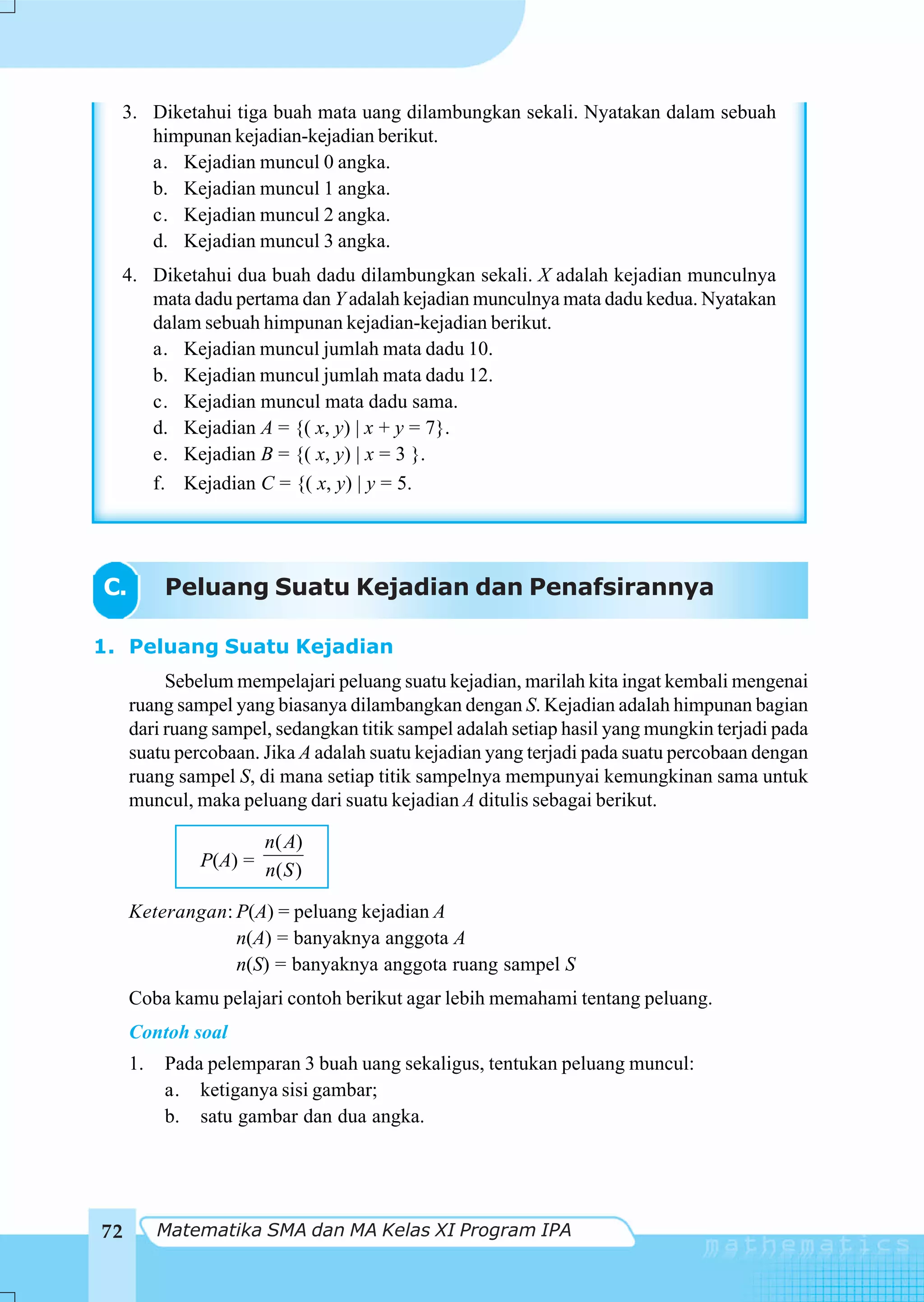 3. Diketahui tiga buah mata uang dilambungkan sekali. Nyatakan dalam sebuah
     himpunan kejadian-kejadian berikut.
     a. Kejadian muncul 0 angka.
     b. Kejadian muncul 1 angka.
     c. Kejadian muncul 2 angka.
     d. Kejadian muncul 3 angka.
  4. Diketahui dua buah dadu dilambungkan sekali. X adalah kejadian munculnya
     mata dadu pertama dan Y adalah kejadian munculnya mata dadu kedua. Nyatakan
     dalam sebuah himpunan kejadian-kejadian berikut.
     a. Kejadian muncul jumlah mata dadu 10.
     b. Kejadian muncul jumlah mata dadu 12.
     c. Kejadian muncul mata dadu sama.
     d. Kejadian A = {( x, y) | x + y = 7}.
     e. Kejadian B = {( x, y) | x = 3 }.
     f. Kejadian C = {( x, y) | y = 5.




C.        Peluang Suatu Kejadian dan Penafsirannya

1. Peluang Suatu Kejadian
          Sebelum mempelajari peluang suatu kejadian, marilah kita ingat kembali mengenai
     ruang sampel yang biasanya dilambangkan dengan S. Kejadian adalah himpunan bagian
     dari ruang sampel, sedangkan titik sampel adalah setiap hasil yang mungkin terjadi pada
     suatu percobaan. Jika A adalah suatu kejadian yang terjadi pada suatu percobaan dengan
     ruang sampel S, di mana setiap titik sampelnya mempunyai kemungkinan sama untuk
     muncul, maka peluang dari suatu kejadian A ditulis sebagai berikut.

                     n( A)
              P(A) = n( S )

     Keterangan: P(A) = peluang kejadian A
                 n(A) = banyaknya anggota A
                 n(S) = banyaknya anggota ruang sampel S
     Coba kamu pelajari contoh berikut agar lebih memahami tentang peluang.
     Contoh soal
     1.   Pada pelemparan 3 buah uang sekaligus, tentukan peluang muncul:
          a. ketiganya sisi gambar;
          b. satu gambar dan dua angka.




72        Matematika SMA dan MA Kelas XI Program IPA
 