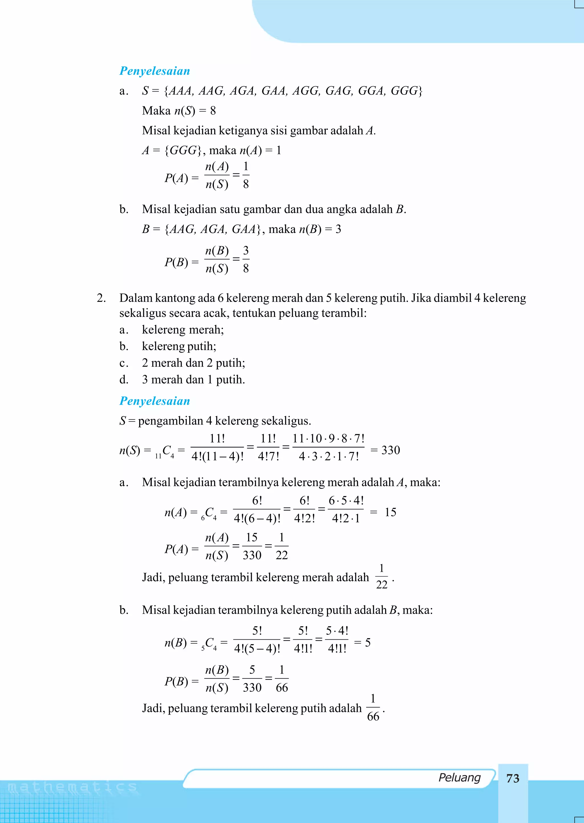 Penyelesaian
     a.   S = {AAA, AAG, AGA, GAA, AGG, GAG, GGA, GGG}
          Maka n(S) = 8
          Misal kejadian ketiganya sisi gambar adalah A.
          A = {GGG}, maka n(A) = 1
                     n( A) 1
              P(A) = n( S ) = 8

     b.   Misal kejadian satu gambar dan dua angka adalah B.
          B = {AAG, AGA, GAA}, maka n(B) = 3
                     n( B ) 3
              P(B) = n( S ) = 8

2.   Dalam kantong ada 6 kelereng merah dan 5 kelereng putih. Jika diambil 4 kelereng
     sekaligus secara acak, tentukan peluang terambil:
     a. kelereng merah;
     b. kelereng putih;
     c. 2 merah dan 2 putih;
     d. 3 merah dan 1 putih.
     Penyelesaian
     S = pengambilan 4 kelereng sekaligus.
                       11!       11! 11 ⋅ 10 ⋅ 9 ⋅ 8 ⋅ 7!
     n(S) = 11C4 = 4!(11 − 4)! = 4!7! = 4 ⋅ 3 ⋅ 2 ⋅ 1 ⋅ 7! = 330

     a.   Misal kejadian terambilnya kelereng merah adalah A, maka:
                               6!        6! 6 ⋅ 5 ⋅ 4!
              n(A) = 6C4 = 4!(6 − 4)! = 4!2! = 4!2 ⋅ 1 = 15

                     n( A) 15      1
              P(A) = n(S ) = 330 = 22
                                                           1
          Jadi, peluang terambil kelereng merah adalah        .
                                                           22

     b.   Misal kejadian terambilnya kelereng putih adalah B, maka:
                               5!        5! 5 ⋅ 4!
              n(B) = 5C4 = 4!(5 − 4)! = 4!1! = 4!1! = 5

                     n( B )    5    1
              P(B) = n( S ) = 330 = 66
                                                         1
          Jadi, peluang terambil kelereng putih adalah      .
                                                         66



                                                                      Peluang    73
 