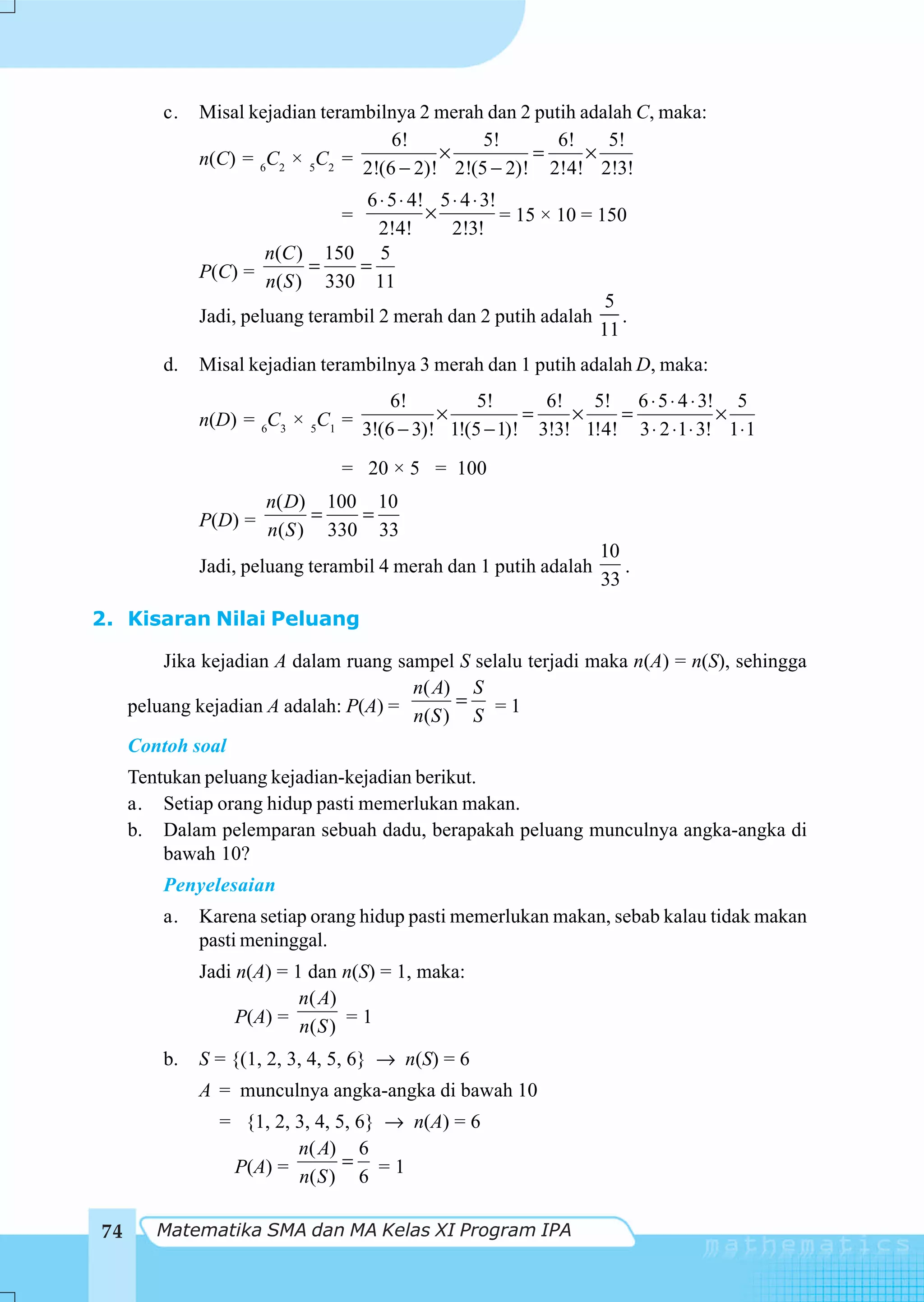 c.   Misal kejadian terambilnya 2 merah dan 2 putih adalah C, maka:
                                     6!           5!        6!     5!
              n(C) = 6C2 × 5C2 = 2!(6 − 2)! × 2!(5 − 2)! = 2!4! × 2!3!

                                   6 ⋅ 5 ⋅ 4! 5 ⋅ 4 ⋅ 3!
                                  =          ×           = 15 × 10 = 150
                                     2!4!       2!3!
                       n(C ) 150 5
              P(C) = n( S ) = 330 = 11
                                                                      5
              Jadi, peluang terambil 2 merah dan 2 putih adalah         .
                                                                     11
         d.   Misal kejadian terambilnya 3 merah dan 1 putih adalah D, maka:
                                     6!           5!        6!     5! 6 ⋅ 5 ⋅ 4 ⋅ 3! 5
              n(D) = 6C3 × 5C1 = 3!(6 − 3)! × 1!(5 − 1)! = 3!3! × 1!4! = 3 ⋅ 2 ⋅ 1 ⋅ 3! × 1 ⋅ 1

                                  = 20 × 5 = 100
                     n( D) 100 10
              P(D) = n( S ) = 330 = 33
                                                                        10
              Jadi, peluang terambil 4 merah dan 1 putih adalah            .
                                                                        33
2. Kisaran Nilai Peluang

         Jika kejadian A dalam ruang sampel S selalu terjadi maka n(A) = n(S), sehingga
                                       n( A) S
     peluang kejadian A adalah: P(A) = n(S ) = S = 1

     Contoh soal
     Tentukan peluang kejadian-kejadian berikut.
     a. Setiap orang hidup pasti memerlukan makan.
     b. Dalam pelemparan sebuah dadu, berapakah peluang munculnya angka-angka di
         bawah 10?
         Penyelesaian
         a.   Karena setiap orang hidup pasti memerlukan makan, sebab kalau tidak makan
              pasti meninggal.
              Jadi n(A) = 1 dan n(S) = 1, maka:
                           n( A)
                   P(A) = n( S ) = 1

         b.   S = {(1, 2, 3, 4, 5, 6} → n(S) = 6
              A = munculnya angka-angka di bawah 10
                = {1, 2, 3, 4, 5, 6} → n(A) = 6
                         n( A) 6
                 P(A) = n( S ) = 6 = 1


74      Matematika SMA dan MA Kelas XI Program IPA
 