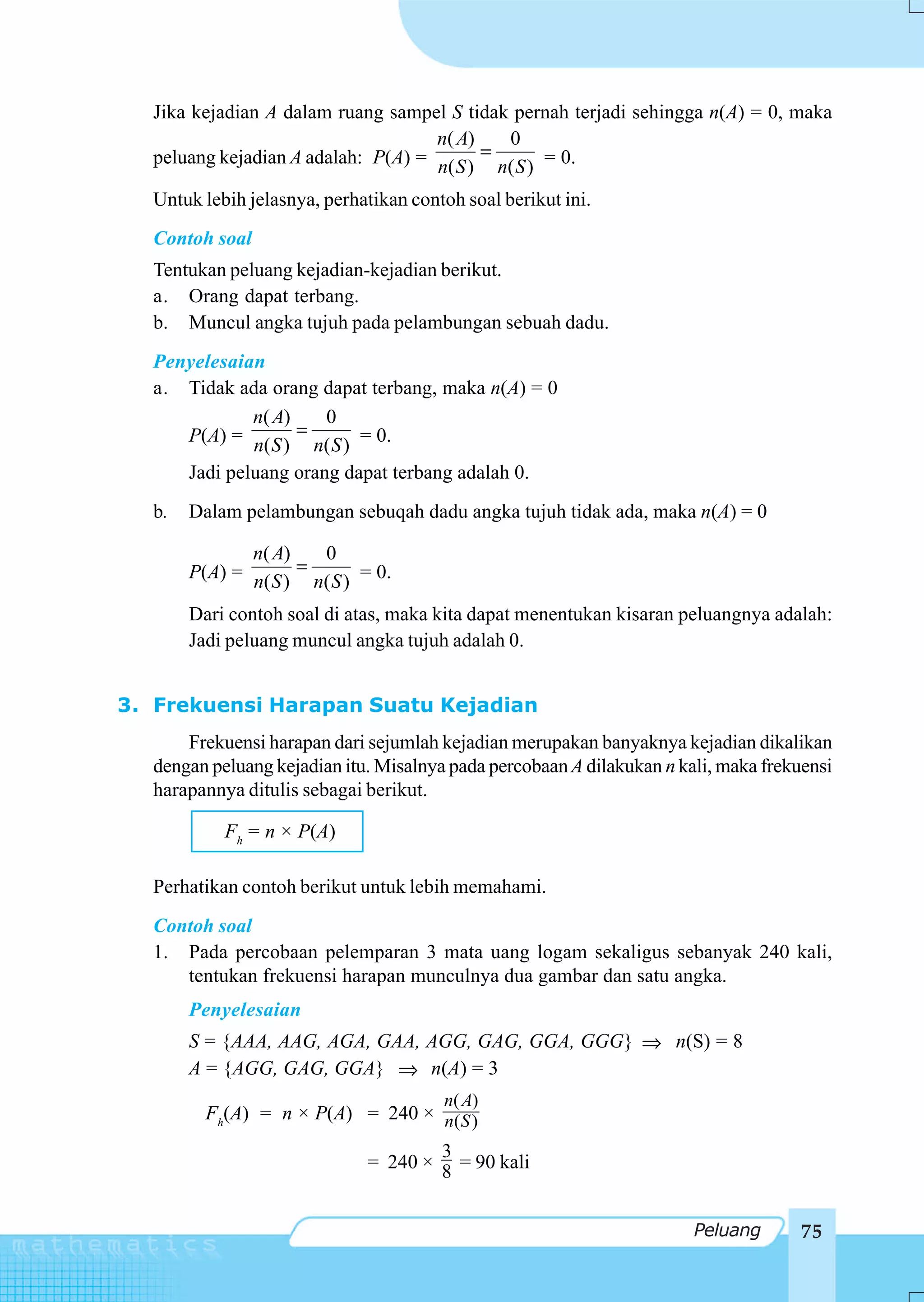 Jika kejadian A dalam ruang sampel S tidak pernah terjadi sehingga n(A) = 0, maka
                                    n( A)     0
  peluang kejadian A adalah: P(A) = n( S ) = n( S ) = 0.

  Untuk lebih jelasnya, perhatikan contoh soal berikut ini.
  Contoh soal
  Tentukan peluang kejadian-kejadian berikut.
  a. Orang dapat terbang.
  b. Muncul angka tujuh pada pelambungan sebuah dadu.
  Penyelesaian
  a. Tidak ada orang dapat terbang, maka n(A) = 0
             n( A)    0
     P(A) = n( S ) = n( S ) = 0.
     Jadi peluang orang dapat terbang adalah 0.
  b.   Dalam pelambungan sebuqah dadu angka tujuh tidak ada, maka n(A) = 0

              n( A)     0
       P(A) = n( S ) = n( S ) = 0.

       Dari contoh soal di atas, maka kita dapat menentukan kisaran peluangnya adalah:
       Jadi peluang muncul angka tujuh adalah 0.


3. Frekuensi Harapan Suatu Kejadian
      Frekuensi harapan dari sejumlah kejadian merupakan banyaknya kejadian dikalikan
  dengan peluang kejadian itu. Misalnya pada percobaan A dilakukan n kali, maka frekuensi
  harapannya ditulis sebagai berikut.

           Fh = n × P(A)

  Perhatikan contoh berikut untuk lebih memahami.
  Contoh soal
  1. Pada percobaan pelemparan 3 mata uang logam sekaligus sebanyak 240 kali,
     tentukan frekuensi harapan munculnya dua gambar dan satu angka.
       Penyelesaian
       S = {AAA, AAG, AGA, GAA, AGG, GAG, GGA, GGG} ⇒ n(S) = 8
       A = {AGG, GAG, GGA} ⇒ n(A) = 3
                                       n( A)
         Fh(A) = n × P(A) = 240 × n( S )
                                      3
                              = 240 × 8 = 90 kali


                                                                       Peluang       75
 