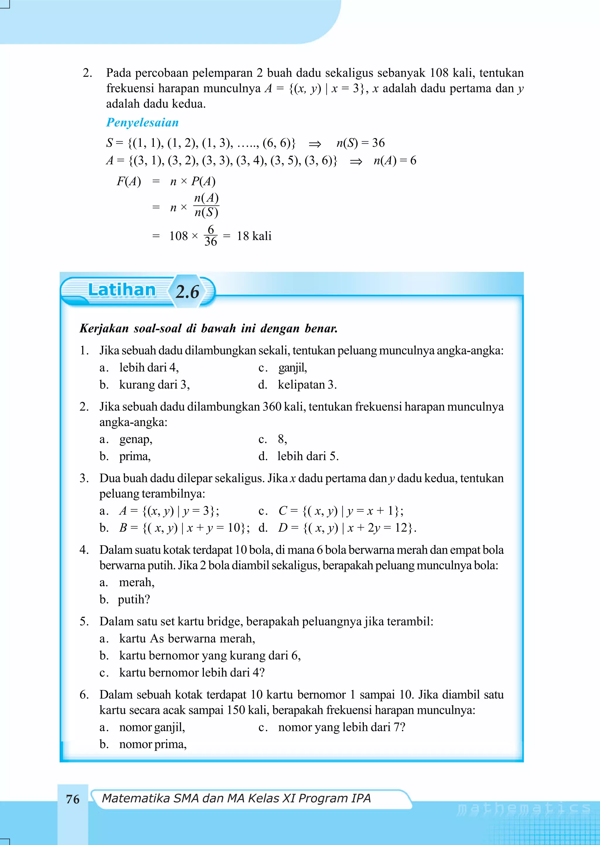 2.   Pada percobaan pelemparan 2 buah dadu sekaligus sebanyak 108 kali, tentukan
          frekuensi harapan munculnya A = {(x, y) | x = 3}, x adalah dadu pertama dan y
          adalah dadu kedua.
          Penyelesaian
          S = {(1, 1), (1, 2), (1, 3), ….., (6, 6)} ⇒ n(S) = 36
          A = {(3, 1), (3, 2), (3, 3), (3, 4), (3, 5), (3, 6)} ⇒ n(A) = 6
            F(A) = n × P(A)
                       n( A)
                 = n × n( S )
                          6
                 = 108 × 36 = 18 kali



                        2.6
 Kerjakan soal-soal di bawah ini dengan benar.
 1. Jika sebuah dadu dilambungkan sekali, tentukan peluang munculnya angka-angka:
    a. lebih dari 4,              c. ganjil,
    b. kurang dari 3,             d. kelipatan 3.
 2. Jika sebuah dadu dilambungkan 360 kali, tentukan frekuensi harapan munculnya
    angka-angka:
    a. genap,                    c. 8,
    b. prima,                    d. lebih dari 5.
 3. Dua buah dadu dilepar sekaligus. Jika x dadu pertama dan y dadu kedua, tentukan
    peluang terambilnya:
    a. A = {(x, y) | y = 3};       c. C = {( x, y) | y = x + 1};
    b. B = {( x, y) | x + y = 10}; d. D = {( x, y) | x + 2y = 12}.
 4. Dalam suatu kotak terdapat 10 bola, di mana 6 bola berwarna merah dan empat bola
    berwarna putih. Jika 2 bola diambil sekaligus, berapakah peluang munculnya bola:
    a. merah,
    b. putih?
 5. Dalam satu set kartu bridge, berapakah peluangnya jika terambil:
    a. kartu As berwarna merah,
    b. kartu bernomor yang kurang dari 6,
    c. kartu bernomor lebih dari 4?
 6. Dalam sebuah kotak terdapat 10 kartu bernomor 1 sampai 10. Jika diambil satu
    kartu secara acak sampai 150 kali, berapakah frekuensi harapan munculnya:
    a. nomor ganjil,               c. nomor yang lebih dari 7?
    b. nomor prima,



76        Matematika SMA dan MA Kelas XI Program IPA
 