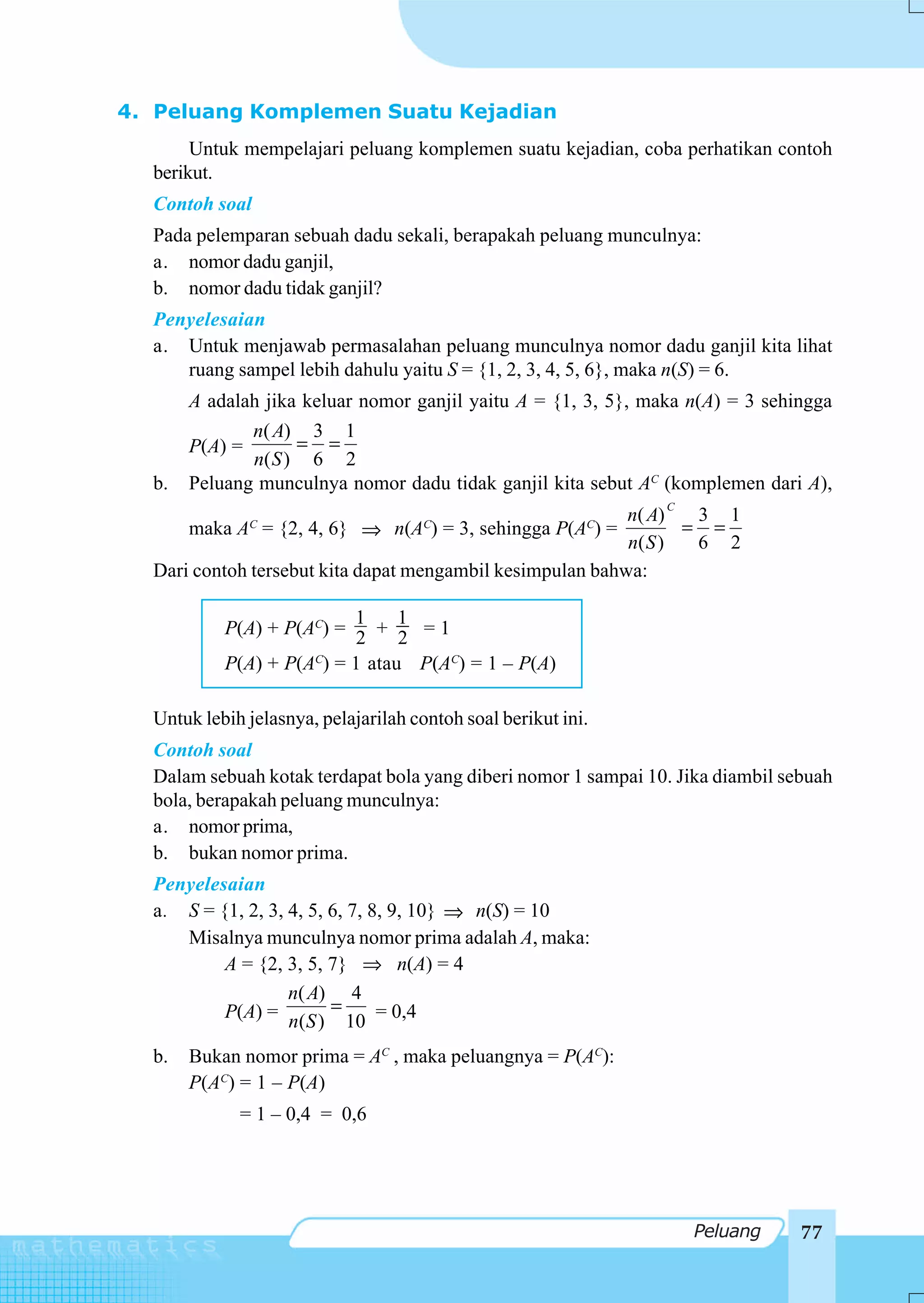 4. Peluang Komplemen Suatu Kejadian
       Untuk mempelajari peluang komplemen suatu kejadian, coba perhatikan contoh
  berikut.
  Contoh soal
  Pada pelemparan sebuah dadu sekali, berapakah peluang munculnya:
  a. nomor dadu ganjil,
  b. nomor dadu tidak ganjil?
  Penyelesaian
  a. Untuk menjawab permasalahan peluang munculnya nomor dadu ganjil kita lihat
     ruang sampel lebih dahulu yaitu S = {1, 2, 3, 4, 5, 6}, maka n(S) = 6.
       A adalah jika keluar nomor ganjil yaitu A = {1, 3, 5}, maka n(A) = 3 sehingga
              n( A) 3 1
       P(A) =       = =
              n( S ) 6 2
  b.   Peluang munculnya nomor dadu tidak ganjil kita sebut AC (komplemen dari A),
                                                                C
                                                           n( A)   3 1
      maka A = {2, 4, 6} ⇒ n(A ) = 3, sehingga P(A ) =
                C                     C                    C      = =
                                                           n( S )  6 2
  Dari contoh tersebut kita dapat mengambil kesimpulan bahwa:

                          1     1
           P(A) + P(AC) = 2 + 2 = 1
           P(A) + P(AC) = 1 atau P(AC) = 1 – P(A)

  Untuk lebih jelasnya, pelajarilah contoh soal berikut ini.
  Contoh soal
  Dalam sebuah kotak terdapat bola yang diberi nomor 1 sampai 10. Jika diambil sebuah
  bola, berapakah peluang munculnya:
  a. nomor prima,
  b. bukan nomor prima.
  Penyelesaian
  a. S = {1, 2, 3, 4, 5, 6, 7, 8, 9, 10} ⇒ n(S) = 10
     Misalnya munculnya nomor prima adalah A, maka:
          A = {2, 3, 5, 7} ⇒ n(A) = 4
                   n( A) 4
          P(A) = n(S ) = 10 = 0,4

  b.   Bukan nomor prima = AC , maka peluangnya = P(AC):
       P(AC) = 1 – P(A)
             = 1 – 0,4 = 0,6




                                                                    Peluang      77
 