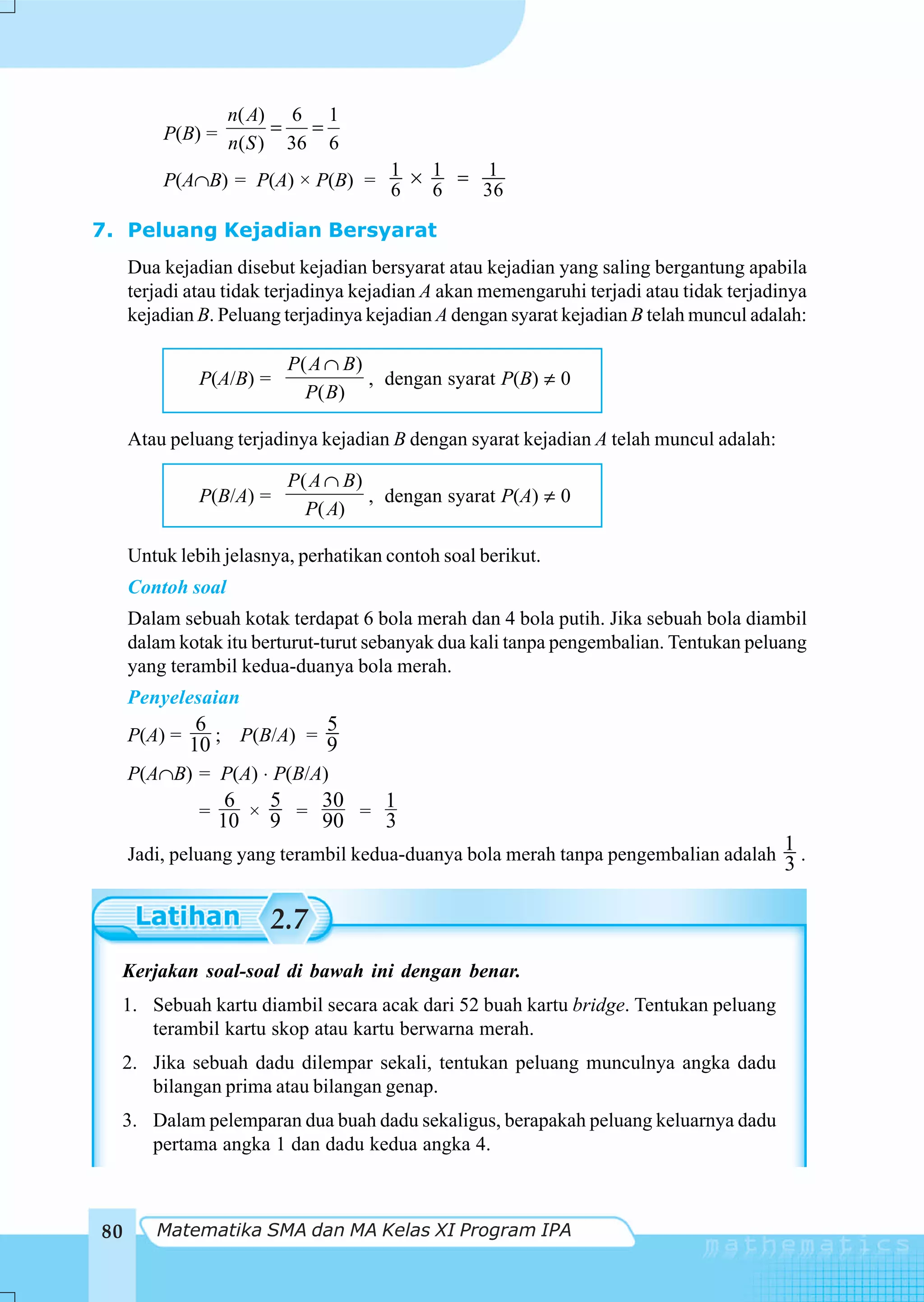 n( A) 6 1
         P(B) = n( S ) = 36 = 6
                                1   1    1
         P(A∩B) = P(A) × P(B) = 6 × 6 = 36

7. Peluang Kejadian Bersyarat
     Dua kejadian disebut kejadian bersyarat atau kejadian yang saling bergantung apabila
     terjadi atau tidak terjadinya kejadian A akan memengaruhi terjadi atau tidak terjadinya
     kejadian B. Peluang terjadinya kejadian A dengan syarat kejadian B telah muncul adalah:

                          P( A ∩ B)
               P(A/B) =             , dengan syarat P(B) ≠ 0
                            P( B)

     Atau peluang terjadinya kejadian B dengan syarat kejadian A telah muncul adalah:

                          P( A ∩ B)
               P(B/A) =             , dengan syarat P(A) ≠ 0
                            P( A)

     Untuk lebih jelasnya, perhatikan contoh soal berikut.
     Contoh soal
     Dalam sebuah kotak terdapat 6 bola merah dan 4 bola putih. Jika sebuah bola diambil
     dalam kotak itu berturut-turut sebanyak dua kali tanpa pengembalian. Tentukan peluang
     yang terambil kedua-duanya bola merah.
     Penyelesaian
               6            5
     P(A) =
              10 ; P(B/A) = 9
     P(A∩B) = P(A) ⋅ P(B/A)
                    6   5   30   1
               =
                   10 × 9 = 90 = 3
     Jadi, peluang yang terambil kedua-duanya bola merah tanpa pengembalian adalah
                                                                                         1.
                                                                                         3

                       2.7
  Kerjakan soal-soal di bawah ini dengan benar.
  1. Sebuah kartu diambil secara acak dari 52 buah kartu bridge. Tentukan peluang
     terambil kartu skop atau kartu berwarna merah.
  2. Jika sebuah dadu dilempar sekali, tentukan peluang munculnya angka dadu
     bilangan prima atau bilangan genap.
  3. Dalam pelemparan dua buah dadu sekaligus, berapakah peluang keluarnya dadu
     pertama angka 1 dan dadu kedua angka 4.



80      Matematika SMA dan MA Kelas XI Program IPA
 