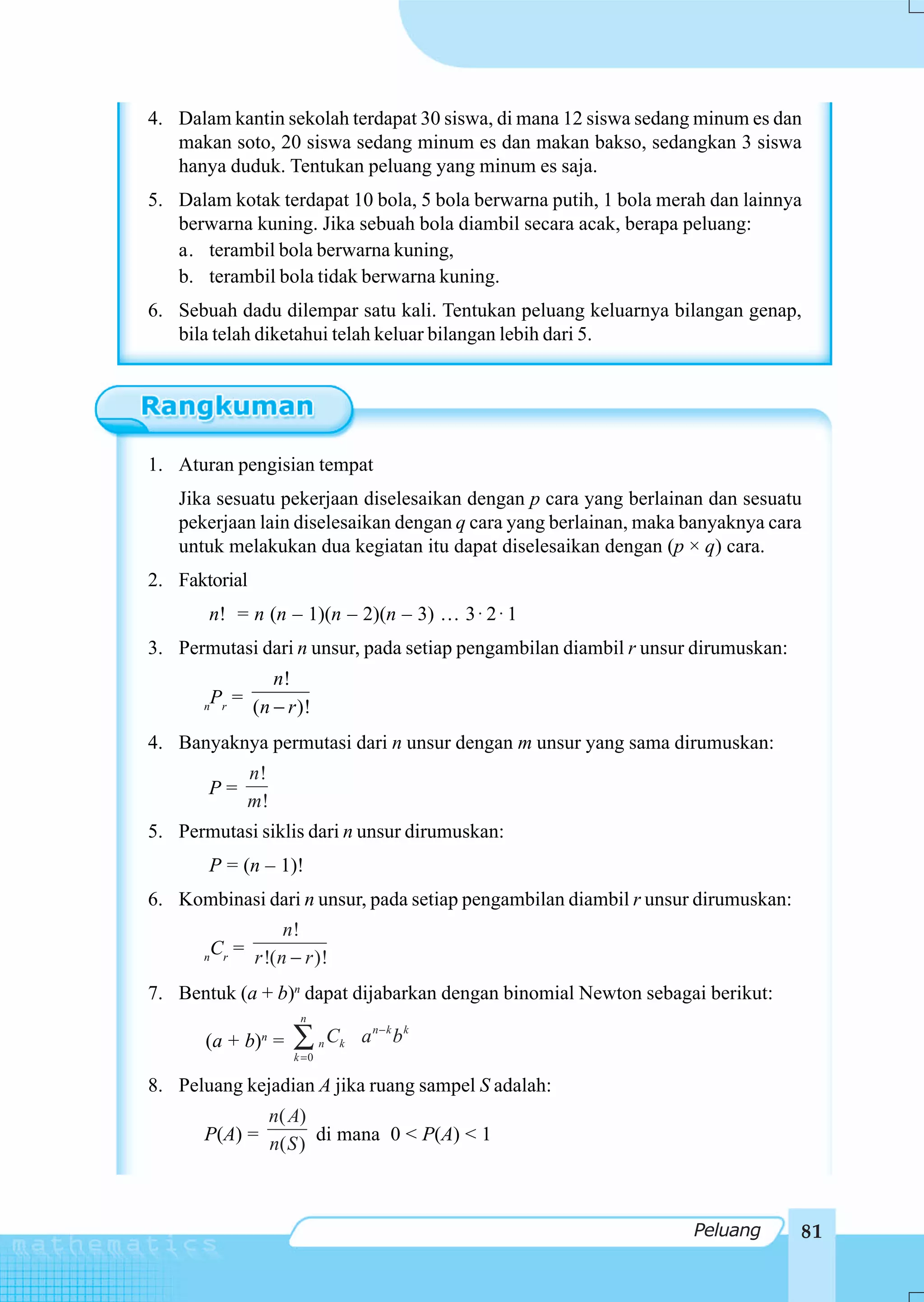 4. Dalam kantin sekolah terdapat 30 siswa, di mana 12 siswa sedang minum es dan
   makan soto, 20 siswa sedang minum es dan makan bakso, sedangkan 3 siswa
   hanya duduk. Tentukan peluang yang minum es saja.
5. Dalam kotak terdapat 10 bola, 5 bola berwarna putih, 1 bola merah dan lainnya
   berwarna kuning. Jika sebuah bola diambil secara acak, berapa peluang:
   a. terambil bola berwarna kuning,
   b. terambil bola tidak berwarna kuning.
6. Sebuah dadu dilempar satu kali. Tentukan peluang keluarnya bilangan genap,
   bila telah diketahui telah keluar bilangan lebih dari 5.




1. Aturan pengisian tempat
   Jika sesuatu pekerjaan diselesaikan dengan p cara yang berlainan dan sesuatu
   pekerjaan lain diselesaikan dengan q cara yang berlainan, maka banyaknya cara
   untuk melakukan dua kegiatan itu dapat diselesaikan dengan (p × q) cara.
2. Faktorial
       n! = n (n – 1)(n – 2)(n – 3) … 3 ⋅ 2 ⋅ 1
3. Permutasi dari n unsur, pada setiap pengambilan diambil r unsur dirumuskan:
                  n!
      n
          Pr = (n − r )!

4. Banyaknya permutasi dari n unsur dengan m unsur yang sama dirumuskan:
               n!
       P=
               m!
5. Permutasi siklis dari n unsur dirumuskan:
       P = (n – 1)!
6. Kombinasi dari n unsur, pada setiap pengambilan diambil r unsur dirumuskan:
                  n!
      n
        Cr = r !(n − r )!

7. Bentuk (a + b)n dapat dijabarkan dengan binomial Newton sebagai berikut:
                      n

       (a + b) = n
                     ∑
                     k =0
                            n   Ck a n − k b k

8. Peluang kejadian A jika ruang sampel S adalah:
             n( A)
      P(A) = n( S ) di mana 0 < P(A) < 1



                                                                  Peluang        81
 