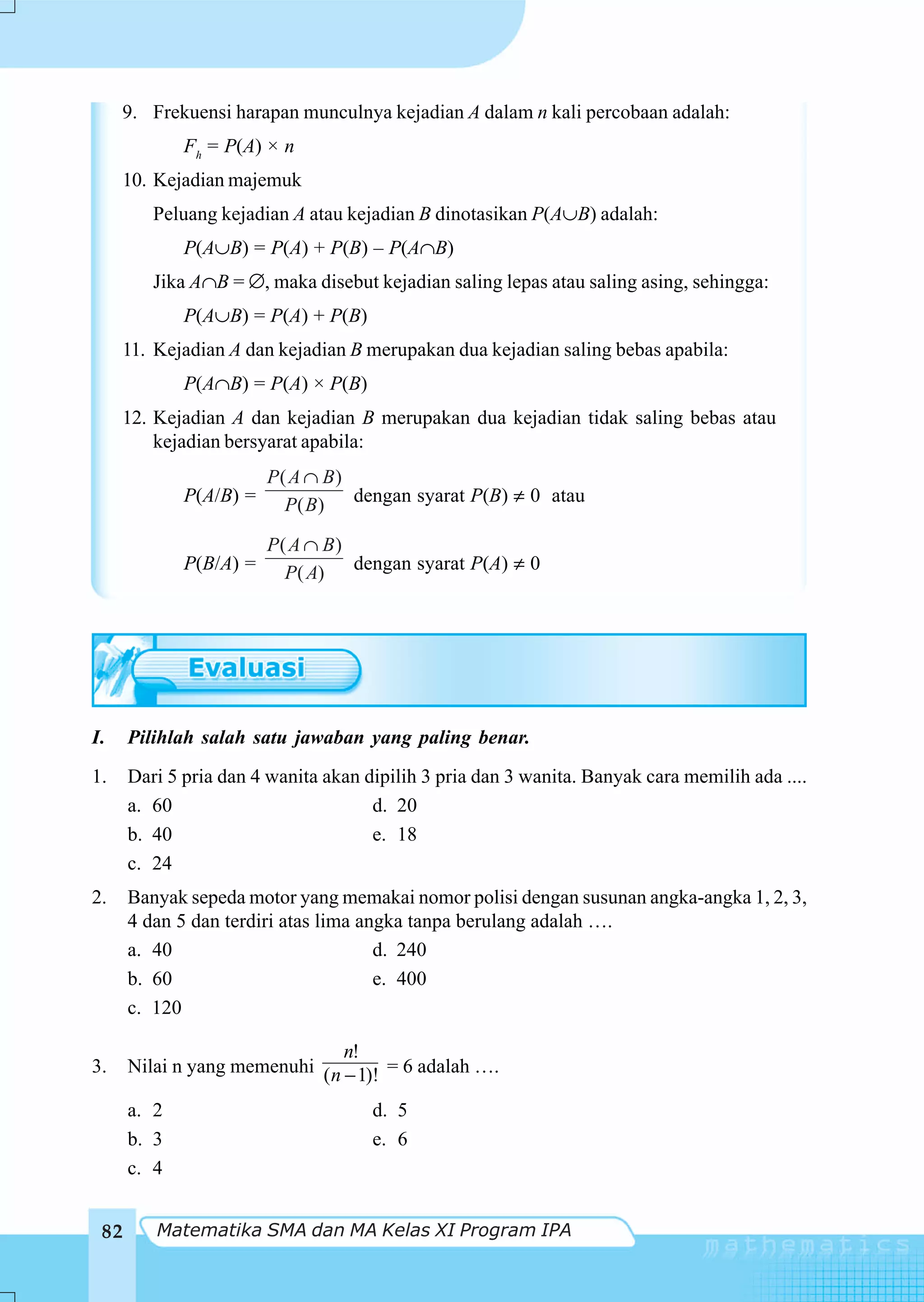 9. Frekuensi harapan munculnya kejadian A dalam n kali percobaan adalah:
             Fh = P(A) × n
     10. Kejadian majemuk
         Peluang kejadian A atau kejadian B dinotasikan P(A∪B) adalah:
             P(A∪B) = P(A) + P(B) – P(A∩B)
         Jika A∩B = ∅, maka disebut kejadian saling lepas atau saling asing, sehingga:
             P(A∪B) = P(A) + P(B)
     11. Kejadian A dan kejadian B merupakan dua kejadian saling bebas apabila:
             P(A∩B) = P(A) × P(B)
     12. Kejadian A dan kejadian B merupakan dua kejadian tidak saling bebas atau
         kejadian bersyarat apabila:
                        P( A ∩ B)
             P(A/B) =     P( B) dengan syarat P(B) ≠ 0 atau

                        P( A ∩ B)
             P(B/A) =     P( A) dengan syarat P(A) ≠ 0




I.    Pilihlah salah satu jawaban yang paling benar.
1.    Dari 5 pria dan 4 wanita akan dipilih 3 pria dan 3 wanita. Banyak cara memilih ada ....
      a. 60                          d. 20
      b. 40                          e. 18
      c. 24
2.    Banyak sepeda motor yang memakai nomor polisi dengan susunan angka-angka 1, 2, 3,
      4 dan 5 dan terdiri atas lima angka tanpa berulang adalah ….
      a. 40                           d. 240
      b. 60                           e. 400
      c. 120

                                n!
3.    Nilai n yang memenuhi ( n − 1)! = 6 adalah ….

      a. 2                           d. 5
      b. 3                           e. 6
      c. 4


 82      Matematika SMA dan MA Kelas XI Program IPA
 