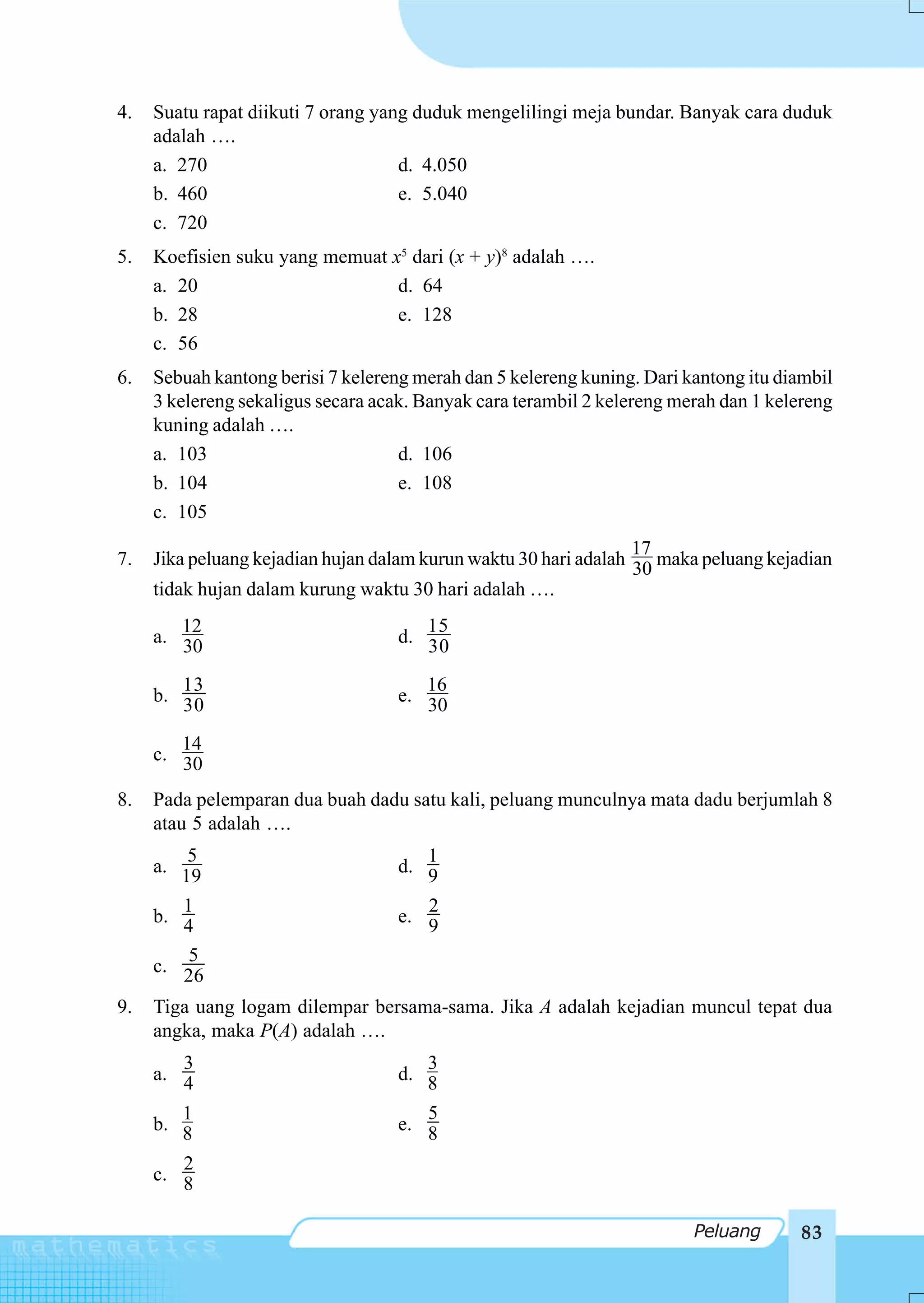 4.   Suatu rapat diikuti 7 orang yang duduk mengelilingi meja bundar. Banyak cara duduk
     adalah ….
     a. 270                         d. 4.050
     b. 460                         e. 5.040
     c. 720
5.   Koefisien suku yang memuat x5 dari (x + y)8 adalah ….
     a. 20                       d. 64
     b. 28                       e. 128
     c. 56
6.   Sebuah kantong berisi 7 kelereng merah dan 5 kelereng kuning. Dari kantong itu diambil
     3 kelereng sekaligus secara acak. Banyak cara terambil 2 kelereng merah dan 1 kelereng
     kuning adalah ….
     a. 103                         d. 106
     b. 104                         e. 108
     c. 105
                                                                  17
7.   Jika peluang kejadian hujan dalam kurun waktu 30 hari adalah 30 maka peluang kejadian
     tidak hujan dalam kurung waktu 30 hari adalah ….
        12                            15
     a. 30                         d. 30

        13                            16
     b. 30                         e. 30

        14
     c. 30

8.   Pada pelemparan dua buah dadu satu kali, peluang munculnya mata dadu berjumlah 8
     atau 5 adalah ….
         5                            1
     a. 19                         d. 9
        1                             2
     b. 4                          e. 9
         5
     c. 26

9.   Tiga uang logam dilempar bersama-sama. Jika A adalah kejadian muncul tepat dua
     angka, maka P(A) adalah ….
        3                             3
     a. 4                          d. 8
        1                             5
     b. 8                          e. 8
        2
     c. 8

                                                                         Peluang       83
 