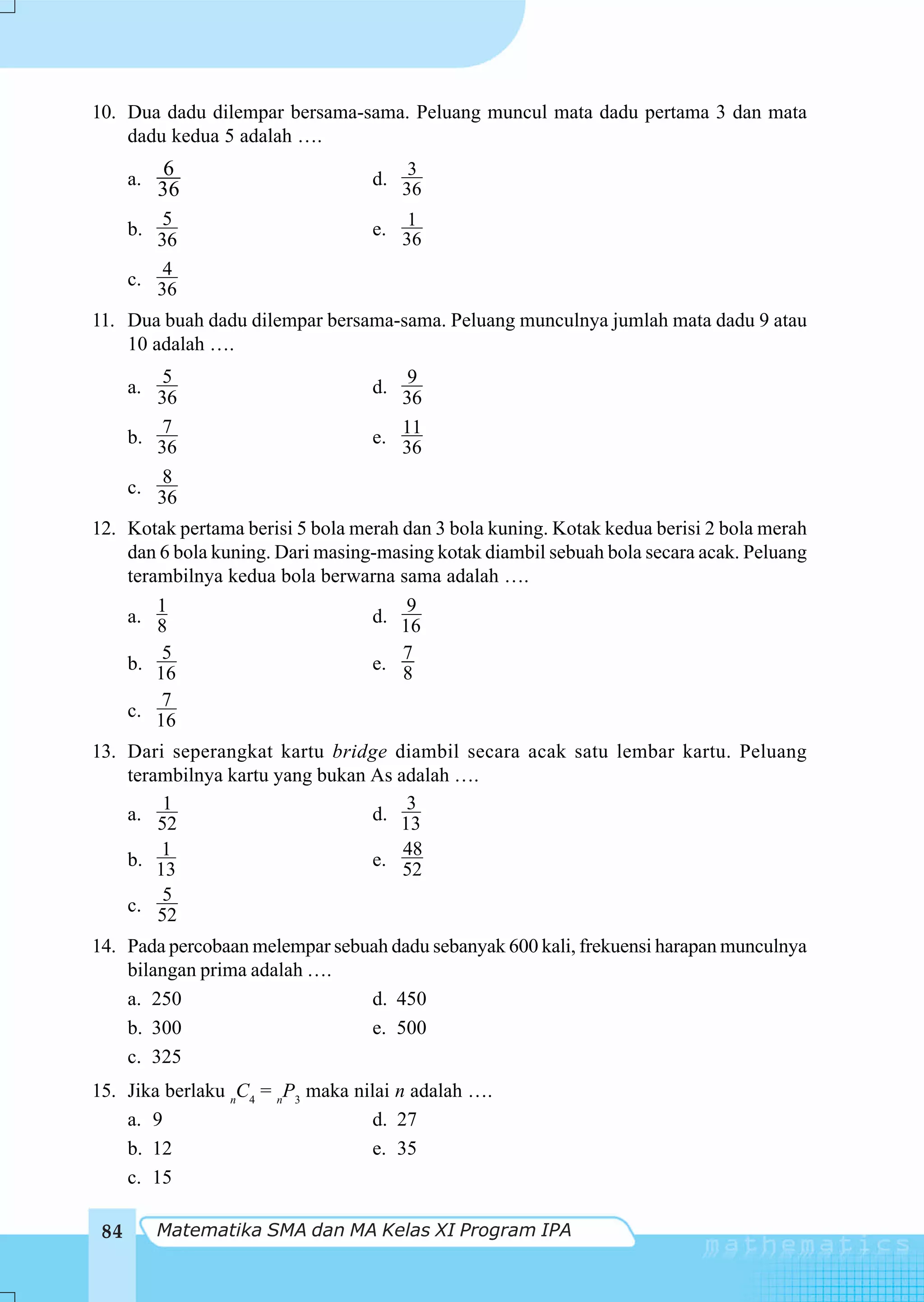 10. Dua dadu dilempar bersama-sama. Peluang muncul mata dadu pertama 3 dan mata
    dadu kedua 5 adalah ….

      a.
            6                     d.
                                        3
           36                          36
          5                             1
      b.                          e.
         36                            36
          4
      c.
         36
11. Dua buah dadu dilempar bersama-sama. Peluang munculnya jumlah mata dadu 9 atau
    10 adalah ….
          5                           9
      a.                          d.
         36                          36
          7                          11
      b.                          e.
         36                          36
          8
      c.
         36
12. Kotak pertama berisi 5 bola merah dan 3 bola kuning. Kotak kedua berisi 2 bola merah
    dan 6 bola kuning. Dari masing-masing kotak diambil sebuah bola secara acak. Peluang
    terambilnya kedua bola berwarna sama adalah ….
        1                             9
    a. 8                          d. 16
        5                             7
    b. 16                         e. 8
        7
    c. 16

13. Dari seperangkat kartu bridge diambil secara acak satu lembar kartu. Peluang
    terambilnya kartu yang bukan As adalah ….
        1                            3
    a. 52                        d. 13
        1                            48
    b. 13                        e. 52
        5
    c. 52

14. Pada percobaan melempar sebuah dadu sebanyak 600 kali, frekuensi harapan munculnya
    bilangan prima adalah ….
    a. 250                      d. 450
    b. 300                      e. 500
    c. 325
15. Jika berlaku nC4 = nP3 maka nilai n adalah ….
    a. 9                           d. 27
    b. 12                          e. 35
    c. 15

 84        Matematika SMA dan MA Kelas XI Program IPA
 