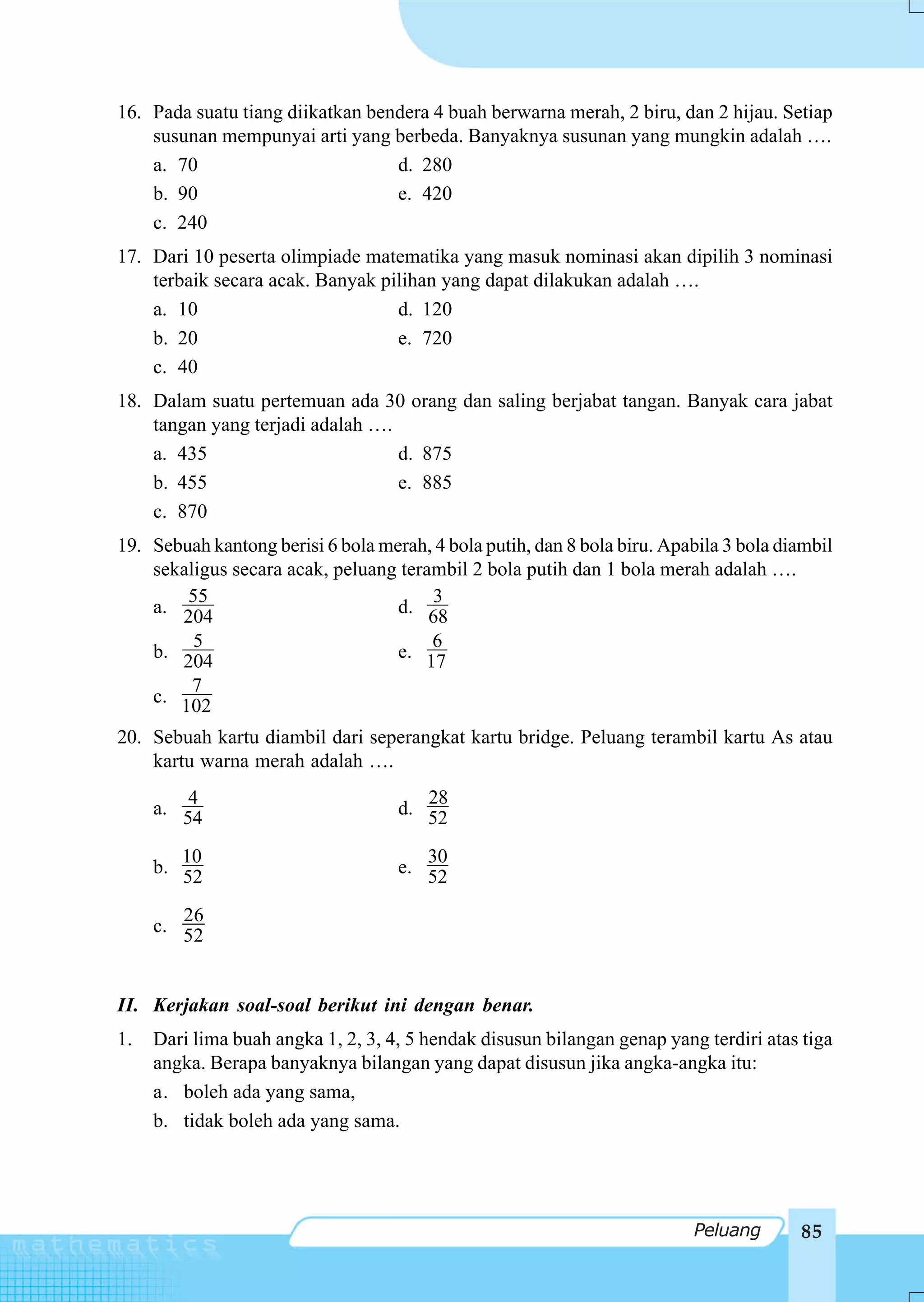 16. Pada suatu tiang diikatkan bendera 4 buah berwarna merah, 2 biru, dan 2 hijau. Setiap
    susunan mempunyai arti yang berbeda. Banyaknya susunan yang mungkin adalah ….
    a. 70                         d. 280
    b. 90                         e. 420
    c. 240
17. Dari 10 peserta olimpiade matematika yang masuk nominasi akan dipilih 3 nominasi
    terbaik secara acak. Banyak pilihan yang dapat dilakukan adalah ….
    a. 10                         d. 120
    b. 20                         e. 720
    c. 40
18. Dalam suatu pertemuan ada 30 orang dan saling berjabat tangan. Banyak cara jabat
    tangan yang terjadi adalah ….
    a. 435                        d. 875
    b. 455                        e. 885
    c. 870
19. Sebuah kantong berisi 6 bola merah, 4 bola putih, dan 8 bola biru. Apabila 3 bola diambil
    sekaligus secara acak, peluang terambil 2 bola putih dan 1 bola merah adalah ….
        55                             3
    a. 204                         d. 68
         5                             6
    b. 204                         e. 17
         7
    c. 102

20. Sebuah kartu diambil dari seperangkat kartu bridge. Peluang terambil kartu As atau
    kartu warna merah adalah ….
         4                             28
     a. 54                          d. 52

        10                             30
     b. 52                          e. 52

        26
     c. 52



II. Kerjakan soal-soal berikut ini dengan benar.
1.   Dari lima buah angka 1, 2, 3, 4, 5 hendak disusun bilangan genap yang terdiri atas tiga
     angka. Berapa banyaknya bilangan yang dapat disusun jika angka-angka itu:
     a. boleh ada yang sama,
     b. tidak boleh ada yang sama.




                                                                          Peluang       85
 