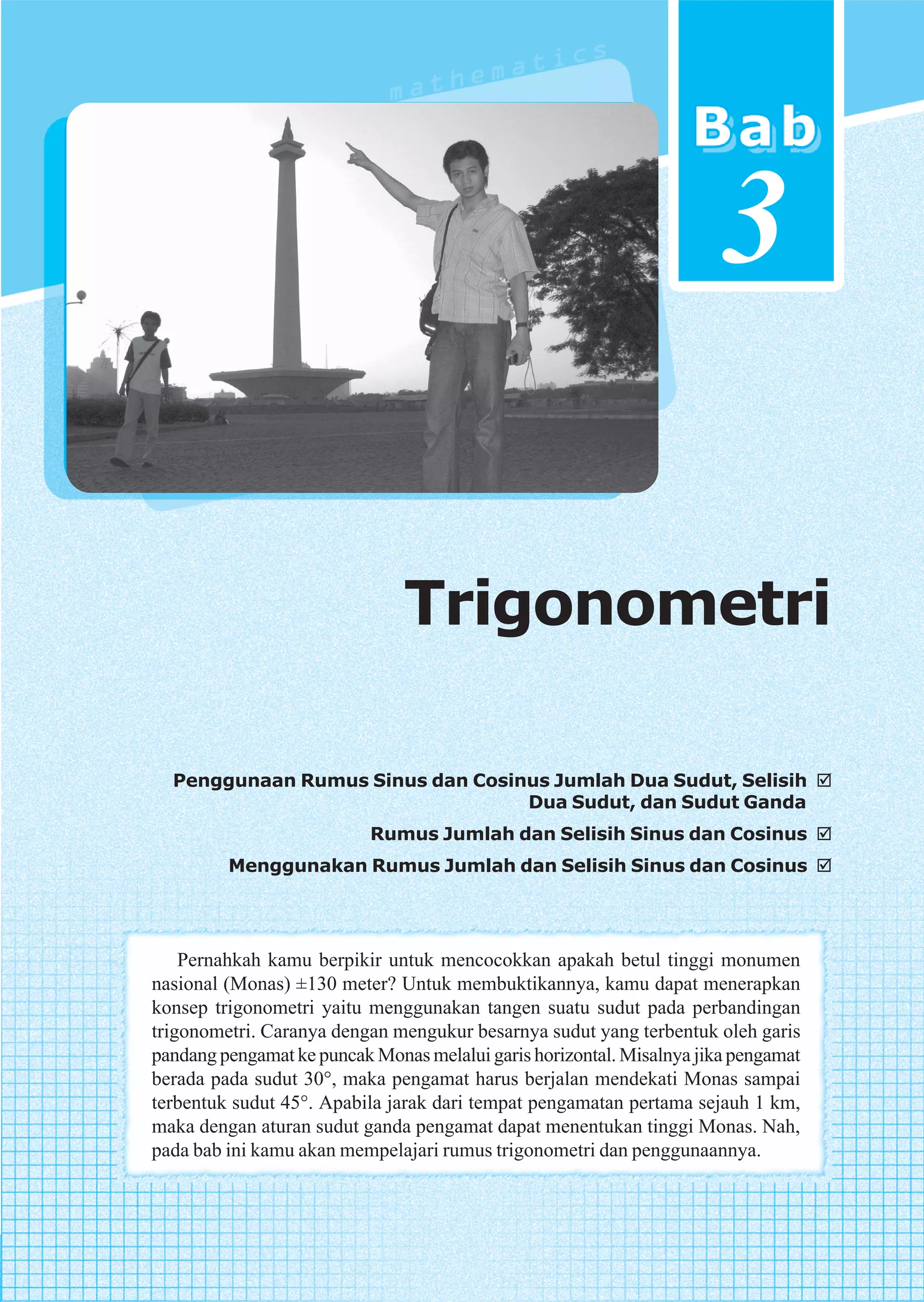 3

                               Trigonometri

  Penggunaan Rumus Sinus dan Cosinus Jumlah Dua Sudut, Selisih
                                  Dua Sudut, dan Sudut Ganda
                           Rumus Jumlah dan Selisih Sinus dan Cosinus
         Menggunakan Rumus Jumlah dan Selisih Sinus dan Cosinus




    Pernahkah kamu berpikir untuk mencocokkan apakah betul tinggi monumen
nasional (Monas) ±130 meter? Untuk membuktikannya, kamu dapat menerapkan
konsep trigonometri yaitu menggunakan tangen suatu sudut pada perbandingan
trigonometri. Caranya dengan mengukur besarnya sudut yang terbentuk oleh garis
pandang pengamat ke puncak Monas melalui garis horizontal. Misalnya jika pengamat
berada pada sudut 30°, maka pengamat harus berjalan mendekati Monas sampai
terbentuk sudut 45°. Apabila jarak dari tempat pengamatan pertama sejauh 1 km,
maka dengan aturan sudut ganda pengamat dapat menentukan tinggi Monas. Nah,
pada bab ini kamu akan mempelajari rumus trigonometri dan penggunaannya.



                                                             Trigonometri           87
 