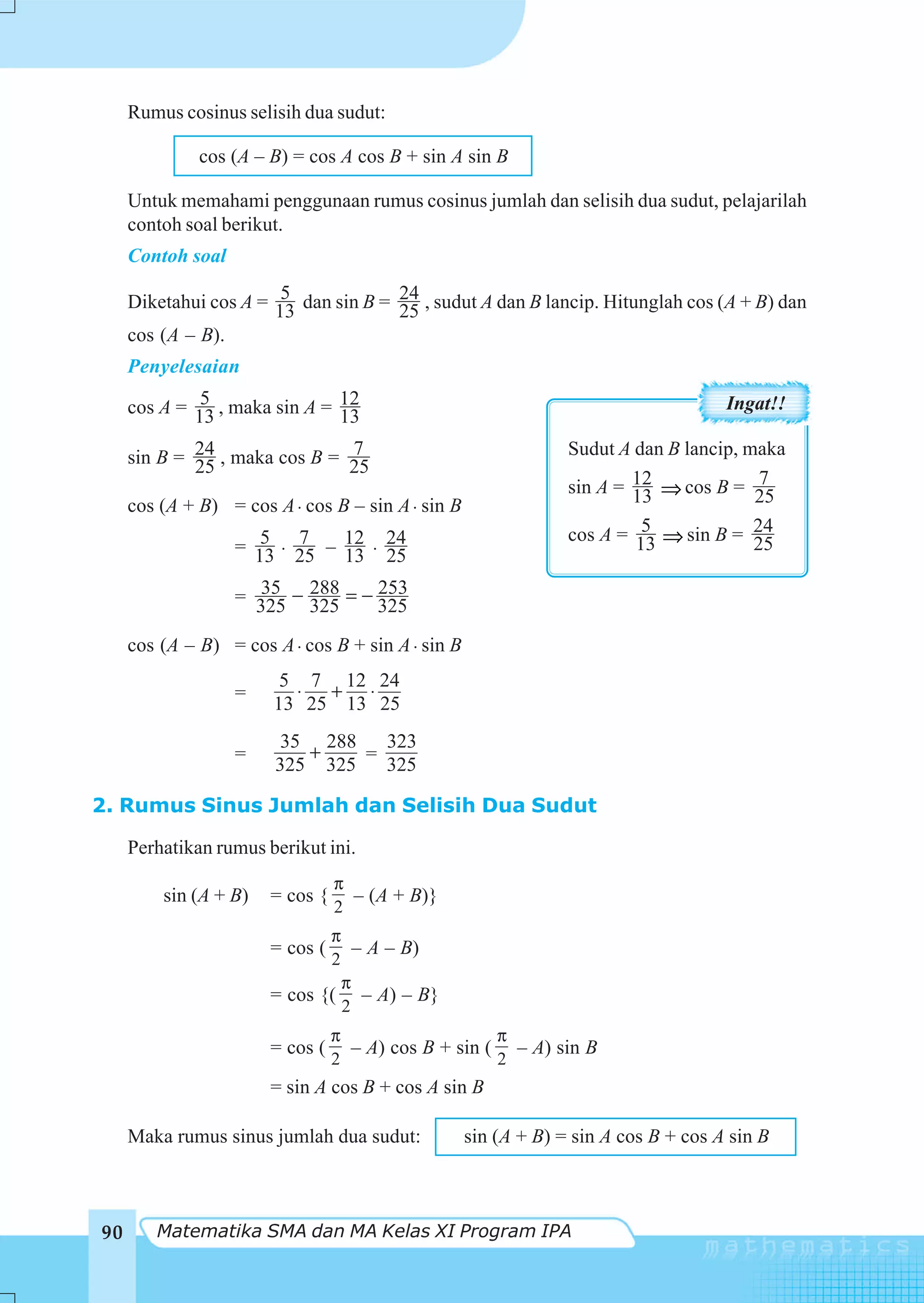 Rumus cosinus selisih dua sudut:

              cos (A – B) = cos A cos B + sin A sin B

     Untuk memahami penggunaan rumus cosinus jumlah dan selisih dua sudut, pelajarilah
     contoh soal berikut.
     Contoh soal
                        5
     Diketahui cos A = 13 dan sin B = 24 , sudut A dan B lancip. Hitunglah cos (A + B) dan
                                      25
     cos (A – B).
     Penyelesaian
              5
     cos A = 13 , maka sin A = 12                                                   Ingat!!
                               13
                               7
     sin B = 24 , maka cos B = 25                               Sudut A dan B lancip, maka
             25
                                                                sin A = 12 ⇒ cos B = 25 7
     cos (A + B) = cos A ⋅ cos B – sin A ⋅ sin B                        13
                                                                         5
                                                                cos A = 13 ⇒ sin B = 24
                      5 7
                   = 13 ⋅ 25 – 12 ⋅ 24                                                 25
                               13 25
                     35 288        253
                   = 325 − 325 = − 325

     cos (A – B) = cos A ⋅ cos B + sin A ⋅ sin B
                        5 7 12 24
                   =     ⋅ + ⋅
                       13 25 13 25
                       35 288    323
                   =      +    =
                       325 325   325

2. Rumus Sinus Jumlah dan Selisih Dua Sudut

     Perhatikan rumus berikut ini.
                                 π
         sin (A + B)   = cos {     – (A + B)}
                                 2
                              π
                       = cos (    – A – B)
                              2
                                π
                       = cos {( – A) – B}
                                2
                                 π                   π
                       = cos (     – A) cos B + sin ( – A) sin B
                                 2                   2
                       = sin A cos B + cos A sin B

     Maka rumus sinus jumlah dua sudut:            sin (A + B) = sin A cos B + cos A sin B



90      Matematika SMA dan MA Kelas XI Program IPA
 