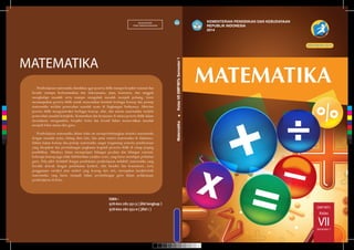 SMP/MTs
VII
Kelas
Semester 1
MATEMATIKA
MILIK NEGARA
TIDAK DIPERDAGANGKAN
ISBN :
978-602-282-351-3 ( jilid lengkap )
978-602-282-352-0 ( jilid 1 )
Pembelajaran matematika diarahkan agar peserta didik mampu berpikir rasional dan
kreatif, mampu berkomunikasi dan bekerjasama, jujur, konsisten, dan tangguh
menghadapi masalah serta mampu mengubah masalah menjadi peluang. Guru
memampukan peserta didik untuk menemukan kembali berbagai konsep dan prinsip
matematika melalui pemecahan masalah nyata di lingkungan budayanya. Aktivitas
peserta didik mengonstruksi berbagai konsep, sifat, dan aturan matematika melalui
pemecahan masalah kompleks. Komunikasi dan kerjasama di antara peserta didik dalam
memahami, menganalisis, berpikir kritis dan kreatif dalam memecahkan masalah
menjadi fokus utama dari guru.
Pembelajaran matematika dalam buku ini mempertimbangkan koneksi matematika
dengan masalah nyata, bidang ilmu lain, dan antar materi matematika di dalamnya.
Dalam kajian konsep dan prinsip matematika sangat tergantung semesta pembicaraan
yang disepakati dan pertimbangan jangkauan kognitif perserta didik di setiap jenjang
pendidikan. Misalnya dalam mempelajari bilangan pecahan dan bilangan rasional,
beberapa konsep juga tidak didefinisikan (indiﬁne term), yang harus mendapat perhatian
guru. Pola pikir deduktif dengan pendekatan pembelajaran induktif, matematika yang
bersifat abstrak dengan pendekatan konkrit, sifat hirarkis dan konsistensi, serta
penggunaan variabel atau simbol yang kosong dari arti, merupakan karakteristik
matematika yang harus menjadi bahan pertimbangan guru dalam pelaksanaan
pembelajaran di kelas.
EDISI REVISI 2014
KEMENTERIAN PENDIDIKAN DAN KEBUDAYAAN
REPUBLIK INDONESIA
2014
Matematika.KelasVIISMP/MTsSemester1
C
M
Y
CM
MY
CY
CMY
K
 