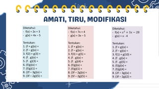 AMATI, TIRU, MODIFIKASI
Diketahui:
- f(x) = 2x + 3
- g(x) = 4x – 5
Tentukan:
1. (f + g)(x) =
2. (f – g)(x) =
3. f(2) + g(3) =
4. (f . g)(x) =
5. (f . g)(3) =
6. (f/g)(x) =
7. (f/g)(1) =
8. (2f – 3g)(x) =
9. (3f – 2g)(5) =
Diketahui:
- f(x) = 7x + 4
- g(x) = 3x – 5
Tentukan:
1. (f + g)(x) =
2. (f – g)(x) =
3. f(3) + g(5) =
4. (f . g)(x) =
5. (f . g)(4) =
6. (f/g)(x) =
7. (f/g)(1) =
8. (3f – 2g)(x) =
9. (5f – 2g)(5) =
Diketahui:
- f(x) = 𝑥2 + 3𝑥 − 28
- g(x) = x - 4
Tentukan:
1. (f + g)(x) =
2. (f – g)(x) =
3. f(1) + g(10) =
4. (f . g)(x) =
5. (f . g)(5) =
6. (f/g)(x) =
7. (f/g)(4) =
8. (2f – 3g)(x) =
9. (3f – 2g)(2) =
 