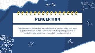 PENGERTIAN
Fungsi invers adalah fungsi yang membalik suatu fungsi sehingga hasil fungsi
dapat dikembalikan ke nilai asalnya. Jika suatu fungsi mengubah nilai x
menjadi y, maka fungsi invers mengubah y kembali menjadi x.
 