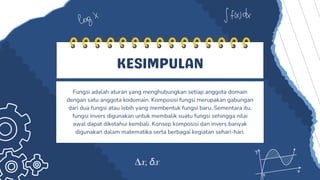 KESIMPULAN
Fungsi adalah aturan yang menghubungkan setiap anggota domain
dengan satu anggota kodomain. Komposisi fungsi merupakan gabungan
dari dua fungsi atau lebih yang membentuk fungsi baru. Sementara itu,
fungsi invers digunakan untuk membalik suatu fungsi sehingga nilai
awal dapat diketahui kembali. Konsep komposisi dan invers banyak
digunakan dalam matematika serta berbagai kegiatan sehari-hari.
 