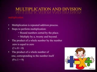 MULTIPLICATION AND DIVISION
multiplication

• Multiplication is repeated addition process.
• Steps to perform multiplication:
        = Round numbers sorted by the place.
        = Multiply by a, twenty and beyond.
• The product of a whole number by the number
  zero is equal to zero
  (3 x 0 = 0)
• The product of a whole number of
  one, corresponding to the number itself
  (9 x 1 = 9)
 
