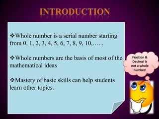 Whole number is a serial number starting
from 0, 1, 2, 3, 4, 5, 6, 7, 8, 9, 10,…...

Whole numbers are the basis of most of the    Fraction &
                                               Decimal is
mathematical ideas                            not a whole
                                                number!


Mastery of basic skills can help students
learn other topics.
 