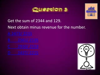 List of
                                            Questions
                                               ….

Get the sum of 2344 and 129.
Next obtain minus revenue for the number.
A 2473/ 2215
B    2561/ 2135
C    2910/ 2153
D    2437/ 2215
 