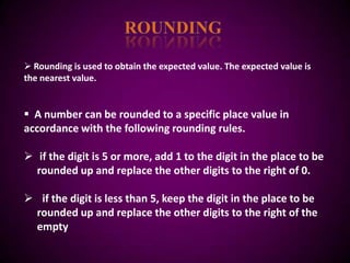  Rounding is used to obtain the expected value. The expected value is
the nearest value.


 A number can be rounded to a specific place value in
accordance with the following rounding rules.

 if the digit is 5 or more, add 1 to the digit in the place to be
  rounded up and replace the other digits to the right of 0.

 if the digit is less than 5, keep the digit in the place to be
 rounded up and replace the other digits to the right of the
 empty
 
