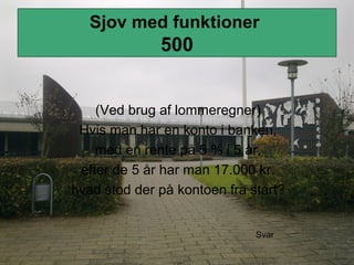 Sjov med funktioner
500
(Ved brug af lommeregner)
Hvis man har en konto i banken,
med en rente på 5 % i 5 år,
efter de 5 år har man 17.000 kr.
hvad stod der på kontoen fra start?
Svar
 