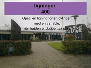 ligninger
400
Opstil en ligning for en cylinder,
med en variable,
når højden er dobbelt så stor,
som diameteren
Svar
 