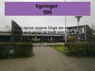 ligninger
500
(ved denne opgave Gives der ekstra tid)
Huset er 4 gange så bredt som husmuren,
taghældningen er 45°,
angiv husets rumfang løst ved x,
når vi ved at huslængden er 9 m.
Svar
 