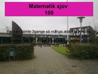 Matematik sjov
100
Per kan samle 3gange så mange æbler som Gitte,
Gitte samler kun ¼ af hvad Poul samler. Poul
samler i alt 140 æbler. Hvor mange æbler samler
Per og Gitte hver i sær?
Svar
 
