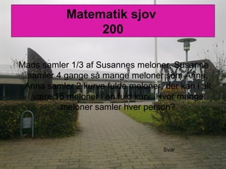 Matematik sjov
200
Mads samler 1/3 af Susannes meloner, Susanne
samler 4 gange så mange meloner som Anna,
Anna samler 2 kurve fulde meloner, der kan i alt
være 15 meloner i en fuld kurv. Hvor mange
meloner samler hver person?
Svar
 