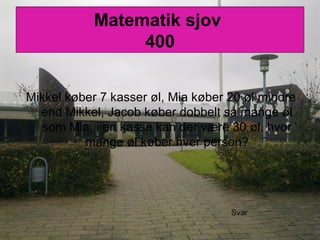 Matematik sjov
400
Mikkel køber 7 kasser øl, Mia køber 20 øl mindre
end Mikkel, Jacob køber dobbelt så mange øl
som Mia, i en kasse kan der være 30 øl, hvor
mange øl køber hver person?
Svar
 