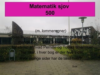 Matematik sjov
500
(m. lommeregner)
Tobias læser 14 bøger, Pernille læser 3 gange så
mange bøger som Tobias, Sanne læser
halvdelen af hvad Pernille og Tobias tilsammen
har læst, i hver bog er der tyve sider.
Hvor mange sider har de læst hver?
Svar
 