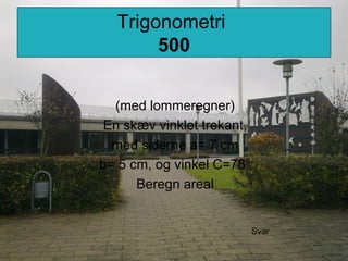 Trigonometri
500
(med lommeregner)
En skæv vinklet trekant,
med siderne a= 7 cm
b= 5 cm, og vinkel C=78°
Beregn areal
Svar
 