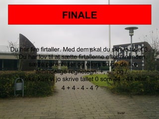 FINALE
Du har fire firtaller. Med dem skal du skrive tallet 3.
Du har lov til at sætte firtallerne efter hinanden,
sætte parenteser og ellers bruge de fire
almindelige regnetegn: +, -, * og /.
F.eks. kan vi jo skrive tallet 0 som 44 - 44 eller
4 + 4 - 4 - 4 ?
FINALE
svar
 