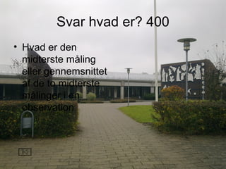 Svar hvad er? 400
• Hvad er den
midterste måling
eller gennemsnittet
af de to midterste
målinger i en
observation
 