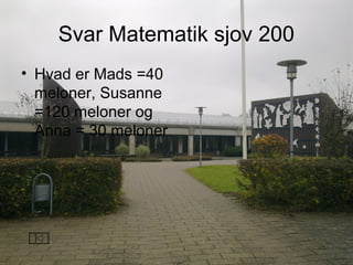 Svar Matematik sjov 200
• Hvad er Mads =40
meloner, Susanne
=120 meloner og
Anna = 30 meloner
 