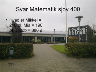 Svar Matematik sjov 400
• Hvad er Mikkel =
210 øl, Mia = 190
øl, Jacob = 380 øl.
 
