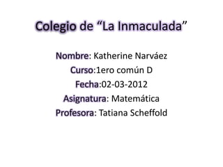 Colegio de “La Inmaculada”

   Nombre: Katherine Narváez
      Curso:1ero común D
        Fecha:02-03-2012
     Asignatura: Matemática
   Profesora: Tatiana Scheffold
 