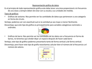 Representación gráfica de datos
Es el principio de toda representación gráfica este debe tener una área proporcional a la frecuencia
    de una clase y siempre deben de estar con su escala y sus unidades de medida.
Tipos de gráficos
• Gráficos de sectores: Nos permite ver los cantidades de datos que pertenecen a una categoría
    en forma de círculo.
Ventaja; podemos ver con exactitud cual es la cantidad ya sea mayo o menor fácilmente.
Desventaja; que este tipo de gráfico es principalmente para variables categóricas nominales u
    ordinales.



•   Gráficos de barra: Nos permite ver los cantidades de los datos con a frecuencia en forma de
    barras, no tenemos que olvidar dejar un espacio después de hacer cada barra
Ventaja; este tipo de gráfico podemos presentarlo tanto de forma vertical y de forma vertical.
Desventaja; para hacer este tipo de grafio necesitamos calcular bien el número de la frecuencia y el
    número de valores.
 