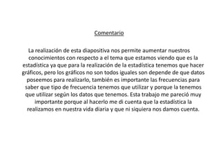 Comentario

   La realización de esta diapositiva nos permite aumentar nuestros
   conocimientos con respecto a el tema que estamos viendo que es la
estadística ya que para la realización de la estadística tenemos que hacer
gráficos, pero los gráficos no son todos iguales son depende de que datos
  poseemos para realizarlo, también es importante las frecuencias para
 saber que tipo de frecuencia tenemos que utilizar y porque la tenemos
 que utilizar según los datos que tenemos. Esta trabajo me pareció muy
      importante porque al hacerlo me di cuenta que la estadística la
  realizamos en nuestra vida diaria y que ni siquiera nos damos cuenta.
 
