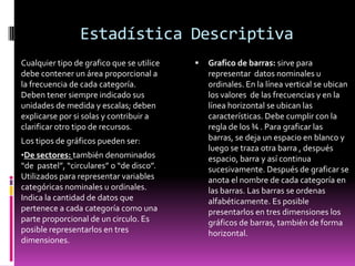 Estadística Descriptiva
Cualquier tipo de grafico que se utilice      Grafico de barras: sirve para
debe contener un área proporcional a           representar datos nominales u
la frecuencia de cada categoría.               ordinales. En la línea vertical se ubican
Deben tener siempre indicado sus               los valores de las frecuencias y en la
unidades de medida y escalas; deben            línea horizontal se ubican las
explicarse por si solas y contribuir a         características. Debe cumplir con la
clarificar otro tipo de recursos.              regla de los ¾ . Para graficar las
Los tipos de gráficos pueden ser:              barras, se deja un espacio en blanco y
                                               luego se traza otra barra , después
•De sectores: también denominados              espacio, barra y así continua
“de pastel”, “circulares” o “de disco”.        sucesivamente. Después de graficar se
Utilizados para representar variables          anota el nombre de cada categoría en
categóricas nominales u ordinales.             las barras. Las barras se ordenas
Indica la cantidad de datos que                alfabéticamente. Es posible
pertenece a cada categoría como una            presentarlos en tres dimensiones los
parte proporcional de un circulo. Es           gráficos de barras, también de forma
posible representarlos en tres                 horizontal.
dimensiones.
 