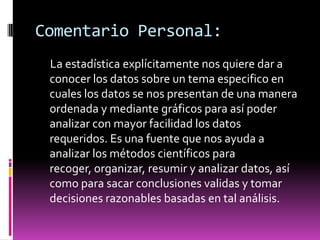 Comentario Personal:
 La estadística explícitamente nos quiere dar a
 conocer los datos sobre un tema especifico en
 cuales los datos se nos presentan de una manera
 ordenada y mediante gráficos para así poder
 analizar con mayor facilidad los datos
 requeridos. Es una fuente que nos ayuda a
 analizar los métodos científicos para
 recoger, organizar, resumir y analizar datos, así
 como para sacar conclusiones validas y tomar
 decisiones razonables basadas en tal análisis.
 