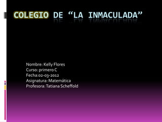 COLEGIO DE “LA INMACULADA”




  Nombre: Kelly Flores
  Curso: primero C
  Fecha:02-03-2012
  Asignatura: Matemática
  Profesora: Tatiana Scheffold
 