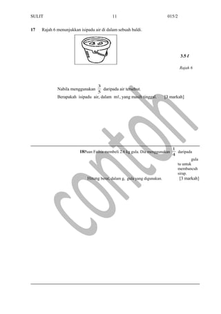 SULIT 015/2
17 Rajah 6 menunjukkan isipadu air di dalam sebuah baldi.
Nabila menggunakan
5
3
daripada air tersebut.
Berapakah isipadu air, dalam mℓ, yang masih tinggal. [3 markah]
18Puan Fathia membeli 2.6 kg gula. Dia menggunakan
4
1
daripada
gula
tu untuk
membancuh
sirap.
Hitung berat, dalam g, gula yang digunakan. [3 markah]
11
Rajah 6
3.5 ℓ
 