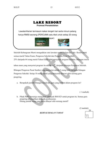 SULIT 015/2
Sekolah Kebangsaan Murni mengadakan satu lawatan sambil belajar ke Lake Resort untuk
semua murid Tahun Enam, Pengawas Sekolah dan Pengawas Pusat Sumber.
25% daripada 64 orang murid Tahun Enam tidak menyertai program tersebut. Bilangan murid
tahun enam yang menyertai program itu adalah
5
4
4 daripada bilangan Pengawas Sekolah.
Bilangan Pengawas Pusat Sumber yang menyertai adalah 5 orang lebih daripada bilangan
Pengawas Sekolah. Setiap 10 orang murid yang menyertai diawasi oleh seorang guru
pengiring.
a. Berapakah jumlah bilangan murid dan guru yang terlibat dalam program itu?
( 1 markah)
b. Pihak PIBG bersetuju menajakan sebanyak RM1825 untuk program itu. Semua guru
pengiring dikecualikan daripada pembayaran.
Hitung jumlah wang yang perlu dibayar oleh seorang murid?
(2 markah)
KERTAS SOALAN TAMAT
15
3
20
LAKE RESORT
Promosi Persekolahan
LawatanHarian termasuk makan tengah hari serta minum petang
hanya RM50 seorang (PERCUMA satu tiket untuk setiap 20 orang
yang berbayar)
 