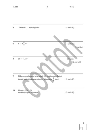 SULIT 015/2
6 Tukarkan 1.37 kepada peratus [1 markah]
7 9 ─ =
7
4
5 [2 marks]
[2 markah]
8 50 ─ 14.68 = [2 marks]
[2 markah]
9 Hakeem menghabiskan larian sejauh 400 m dalam masa 2 minit.
Berapa jauhkah lariannya, dalam m, dalam masa
3
1
jam ? [2 markah]
10 Hitung 4 .75 ℓ × 29
Berikan jawapan, dalam m  . [2 markah]
5
2
6
2
7
 