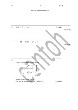 RS
P
SULIT 015/2
Berikan jawapan dalam sen .
12 38.42 + 73 ─ 15.69 = [2 marks]
[2 markah]
13 35 209 ─ 192 x 37 =
[2 markah]
_________________________________________________________________
14
Rajah 4 menunjukkan sebuah kuboid.
Isipadu kuboid adalah 576 cm3
.
Cari luas permukaan bagi PQRS, dalam cm2
. [2 markah]
7
Q
Rajah 4
8 cm
 